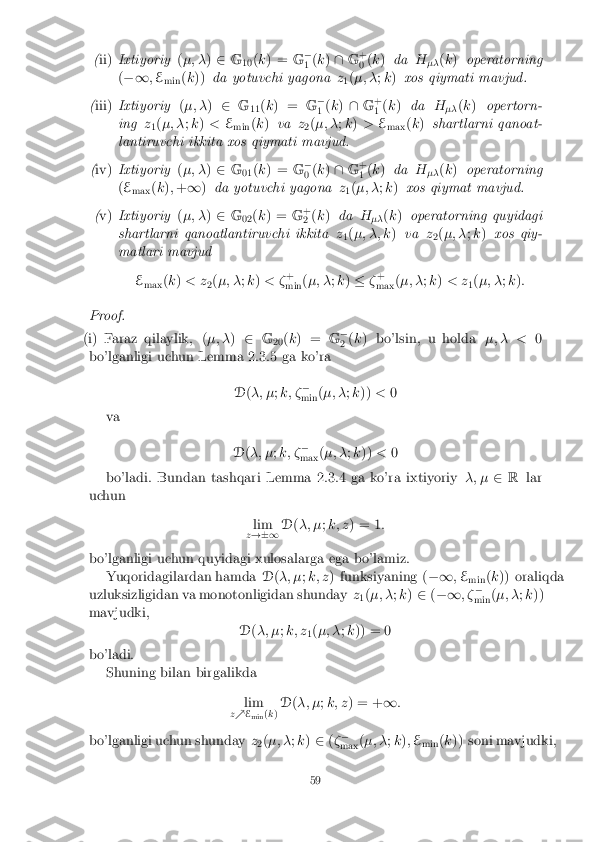 (
ii) Ixtiyoriy (�; � )2 G
10(
k ) = G�
1 (
k ) \ G+
0 (
k ) da H
�� (
k ) operatorning
( �1 ;E
min (
k )) da yotuvchi yagona z
1(
�; � ;k ) xos qiymati mavjud.
( iii) Ixtiyoriy (�; � )2 G
11(
k ) = G�
1 (
k ) \ G+
1 (
k ) da H
�� (
k ) opertorn-
ing z
1(
�; � ;k ) < E
min (
k ) va z
2(
�; � ;k ) > E
max (
k ) shartlarni qanoat-
lantiruvchi ikkita xos qiymati mavjud.
( iv) Ixtiyoriy (�; � )2 G
01(
k ) = G�
0 (
k ) \ G+
1 (
k ) da H
�� (
k ) operatorning
( E
max (
k ); + 1 )da yotuvchi yagona z
1(
�; � ;k ) xos qiymat mavjud.
( v) Ixtiyoriy (�; � )2 G
02(
k ) = G+
2 (
k ) da H
�� (
k ) operatorning quyidagi
shartlarni qanoatlantiruvchi ikkita z
1(
�; �; k )va z
2(
�; � ;k ) xos qiy-
matlari mavjud
Emax (
k ) < z
2(
�; � ;k ) < � +
min (
�; � ;k ) � �+
max (
�; � ;k ) < z
1(
�; � ;k ):
Proof.
(i)Faraz qilaylik, ( �; �)2 G
20(
k ) = G�
2 (
k ) bo'lsin, u holda �; � <0
bo'lganligi uchun Lemma 2.3.5 ga ko'ra
D(�; � ;k; � �
min (
�; � ;k )) <0
va
D(�; � ;k; � �
max (
�; � ;k )) < 0
bo'ladi. Bundan tashqari Lemma 2.3.4 ga ko'ra ixtiyoriy �; �2R lar
uchun
lim
z !�1 D
(�; � ;k; z ) = 1 :
bo'lganligi uchun quyidagi xulosalarga ega bo'lamiz. Yuqoridagilardan hamda D(�; � ;k; z ) funksiyaning ( �1;E
min (
k )) oraliqda
uzluksizligidan va monotonligidan shunday z
1(
�; � ;k ) 2 (�1 ; ��
min (
�; � ;k ))
mavjudki,
D(�; � ;k; z
1(
�; � ;k )) = 0
bo'ladi. Shuning bilan birgalikda
lim
z % E
min (
k ) D
(�; � ;k; z ) = + 1:
bo'lganligi uchun shunday z
2(
�; � ;k ) 2 (� �
max (
�; � ;k ); E
min (
k )) soni mavjudki,
59 