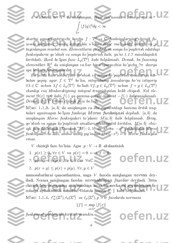 d
o'lchamli tor Td
da aniqlangan, Haar ma'nosida o'lchovga ega va
Z
T d j
f (q )jp
dq < 1
shartni qanoatlantiruvchi barcha f:T d
! Cfunksiyalarning chiziqli fa-
zosini qaraymiz, bunda integralda o'lchov Haar ma'nosida olinadi va p
tayinlangan musbat son. Elementlarni qo'shish va songa ko'paytirish odatdagi
funksiyalarni qo'shish va songa ko'paytirish kabi, ya'ni 1.1.7 misoldagidek
kiritiladi. Hosil bo'lgan fazo L
p(
T d
) kabi belgilanadi. Demak, bu fazoning
elementlari Rd
da aniqlangan va har bir o'zgaruvchisi bo'yicha 2� davrga
ega bo'lgan funksiyalardir. Bu yerda ham ushbu fazo qo'shish va songa ko'paytirish amallariga nis-
batan yopiq: agar f2 Td
bo'lsa, integralning xossalariga ko'ra ixtiyoriy
8 � 2 C uchun �f2L
p(
T d
) bo'ladi. 8f ; g 2L
p(
T d
) uchun f+ g2 L
p(
T d
)
ekanligi esa Minkovskiyning integral tengsizligidan kelib chiqadi. Nol ele-
ment �(x) � 0kabi, f(�) ga qarama-qarshi element �f(�) kabi aniqlanadi.
Demak, L
p(
T d
) ham chiziqli fazo bo'ladi.
Misol 1.1.3. [a; b ]da aniqlangan va shu segmentdagi hamma kritik nuq-
talari aynimagan bo'lgan funksiya Morse funksiyasideyiladi.[a; b ]da
aniqlangan Morse funksiyalari to'plami M[a; b ]kabi belgilanadi. Biroq,
qo'shish va songa ko'paytirish amallari odatdagidek kiritilsa, M[a; b ]chiz-
iqli fazo bo'lmaydi. Xususan, M[� 1;1] da x2
va �x2
funksiyalar Morse
funksiyalari bo'ladi, ammo uning yig'indisi x2
+( �x2
) = 0 Morse funksiyasi
emas.
Vchiziqli fazo bo'lsin. Agar p:V ! Rakslantirish
1. p(x ) � 0; 8x 2 V va p(x ) = 0  !x= 0 ,
2. p(�x ) = j� jp (x ); 8 x 2 V va 8� C ,
3. p(x + y) � p(x ) + p(y ); 8x; y 2V
munosabatlarni qanoatlantirsa, unga Vfazoda aniqlangan normadey-
iladi. Norma aniqlangan fazolar normalangan fazolardeyiladi. Bitta
chiziqli fazo normaning aniqlanishiga ko'ra bir necha xil normalangan fa-
zolarga aylantirilishi mumkin. Odatda norma k � kkabi belgilanadi.
Misol 1.1.4. `1
1 (
Z d
); `
0(
Z d
) va `
p(
Z d
); p > 0fazolarda normani
k f k = sup
x2 Zd j
f (x )j
funksional yordamida kiritish mumkin.
6 