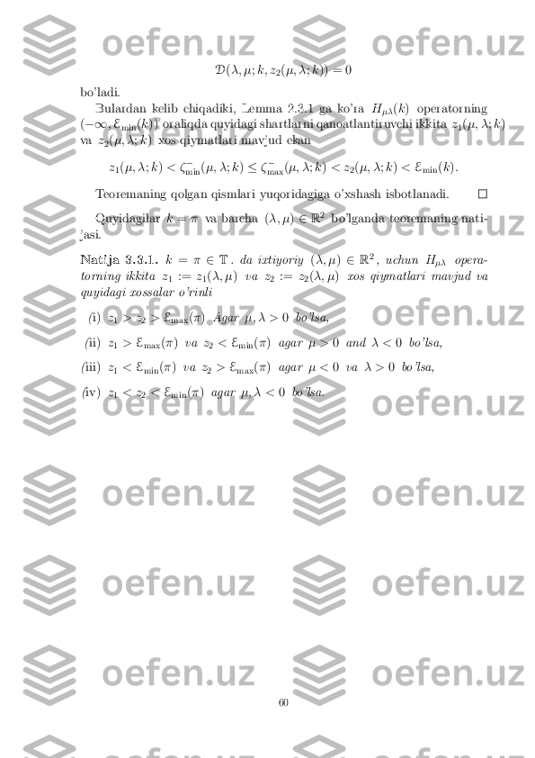 D
(�; � ;k; z
2(
�; � ;k )) = 0
bo'ladi. Bulardan kelib chiqadiki, Lemma 2.3.1 ga ko'ra H
�� (
k ) operatorning
( �1 ;E
min (
k )) oraliqda quyidagi shartlarni qanoatlantiruvchi ikkita z
1(
�; � ;k )
va z
2(
�; � ;k ) xos qiymatlari mavjud ekan
z 1(
�; � ;k ) < � �
min (
�; � ;k ) � ��
max (
�; � ;k ) < z
2(
�; � ;k ) < E
min (
k ):
Teoremaning qolgan qismlari yuqoridagiga o'xshash isbotlanadi. Quyidagilar
k= � va barcha ( �; �)2 R2
bo'lganda teoremaning nati-
jasi.
Natija 3.3.1. k= �2 T. da ixtiyoriy (�; � )2 R2
, uchun H
�� opera-
torning ikkita z
1 :=
z
1(
�; � )va z
2 :=
z
2(
�; � )xos qiymatlari mavjud va
quyidagi xossalar o'rinli
(i) z
1 > z
2>
E
max (
� ) Agar �; � > 0bo'lsa,
( ii) z
1 >
E
max (
� ) va z
2 <
E
min (
� ) agar � >0and � <0bo'lsa,
( iii) z
1 <
E
min (
� ) va z
2 >
E
max (
� ) agar � <0va � > 0bo'lsa,
( iv) z
1 < z
2<
E
min (
� ) agar �; � < 0bo'lsa.
60 