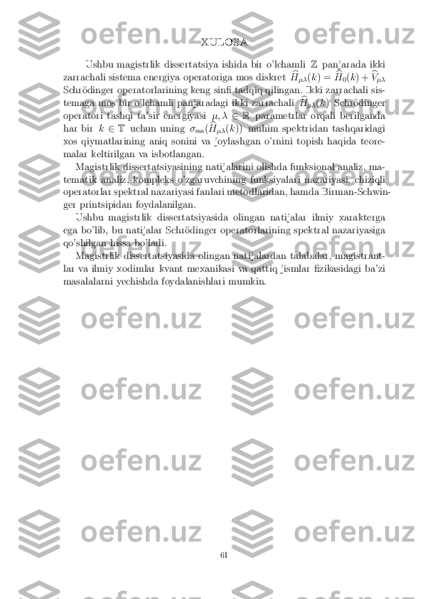 XULOSA
Ushbu magistrlik dissertatsiya ishida bir o'lchamli Zpanjarada ikki
zarrachali sistema energiya operatoriga mos diskret b
H �� (
k ) = b
H 0(
k ) + b
V ��
Schr�odinger operatorlarining keng sin� tadqiq qilingan. Ikki zarrachali sis-
temaga mos bir o'lchamli panjaradagi ikki zarrachali b
H �� (
k ) Schr�odinger
operatori tashqi ta'sir energiyasi �; �2R parametrlar orqali berilganda
har bir k2 T uchun uning �
ess (b
H �� (
k )) muhim spektridan tashqaridagi
xos qiymatlarining aniq sonini va joylashgan o'rnini topish haqida teore-
malar keltirilgan va isbotlangan. Magistrlik dissertatsiyasining natijalarini olishda funksional analiz, ma-
tematik analiz, kompleks o'zgaruvchining funksiyalari nazariyasi, chiziqli
operatorlar spektral nazariyasi fanlari metodlaridan, hamda Birman-Schwin-
ger printsipidan foydalanilgan. Ushbu magistrlik dissertatsiyasida olingan natijalar ilmiy xarakterga
ega bo'lib, bu natijalar Schr�odinger operatorlarining spektral nazariyasiga
qo'shilgan hissa bo'ladi. Magistrlik dissertatsiyasida olingan natijalardan talabalar, magistrant-
lar va ilmiy xodimlar kvant mexanikasi va qattiq jismlar �zikasidagi ba'zi
masalalarni yechishda foydalanishlari mumkin.
61 