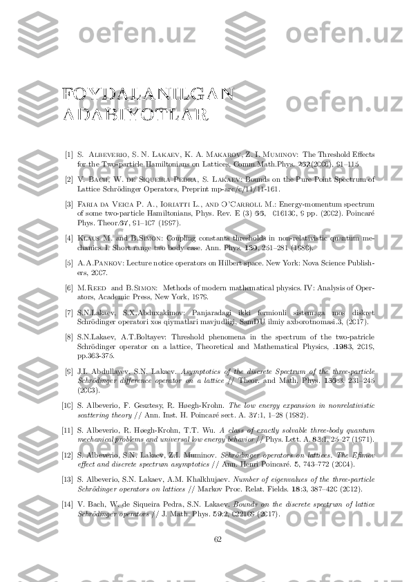 FOYDALANILGAN
ADABIYOTLAR
[1] S. Albeverio, S. N. Lakaev, K. A. Makarov, Z. I. Muminov: The Threshold E�ects
for the Two-particle Hamiltonians on Lattices, Comm.Math.Phys. 262(2006), 91{115
[2] V. Bach, W. de Siqueira Pedra, S. Lakaev: Bounds on the Pure Point Spectrum of
Lattice Schr�odinger Operators, Preprint mp-arc/c/11/11-161.
[3] Faria da Veiga P. A., Ioriatti L., and O'Carroll M.: Energy-momentum spectrum
of some two-particle Hamiltonians, Phys. Rev. E (3) 66, 016130, 9 pp. (2002). Poincar�e
Phys. Theor. 67, 91{107 (1997).
[4] Klaus M. andB.Simon: Coupling constants thresholds in non-relativistic quantum me-
chanics. I. Short range two body case. Ann. Phys. 130, 251{281 (1980).
[5] A.A.Pankov: Lecture notice operators on Hilbert space. New York: Nova Science Publish-
ers, 2007.
[6] M.Reed andB.Simon: Methods of modern mathematical physics. IV: Analysis of Oper-
ators, Academic Press, New York, 1979.
[7]S.N.Lakaev, S.X.Abduxakimov: Panjaradagi ikki fermionli sistemaga mos diskret Schr�odinger operatori xos qiymatlari mavjudligi, SamDU ilmiy axborotnomasi.3, (2017).
[8]S.N.Lakaev, A.T.Boltayev: Threshold phenomena in the spectrum of the two-patricle Schr�odinger operator on a lattice, Theoretical and Mathematical Physics, . 1983, 2019,
pp.363-375.
[9]J.I. Abdullayev, S.N. Lakaev. Asymptotics of the discrete Spectrum of the three-particle
Schr�odinger di�erence operator on a lattice // Theor. and Math. Phys.136:3, 231{245
(2003).
[10]S. Albeverio, F. Gesztesy, R. H�egh-Krohn. The low energy expansion in nonrelativistic
scattering theory // Ann. Inst. H. Poincar�e sect. A. 37:1, 1{28 (1982).
[11]S. Albeverio, R. H�egh-Krohn, T.T. Wu. A class of exactly solvable three-body quantum
mechanical problems and universal low energy behavior // Phys. Lett. A.83:1, 25{27 (1971).
[12]S. Albeverio, S.N. Lakaev, Z.I. Muminov. Schr�odinger operators on lattices. The E�mov
e�ect and discrete spectrum asymptotics // Ann. Henri Poincar�e.5, 743{772 (2004).
[13]S. Albeverio, S.N. Lakaev, A.M. Khalkhujaev. Number of eigenvalues of the three-particle
Schr�odinger operators on lattices // Markov Proc. Relat. Fields.18:3, 387{420 (2012).
[14]V. Bach, W. de Siqueira Pedra, S.N. Lakaev. Bounds on the discrete spectrum of lattice
Schr�odinger operators // J. Math. Phys.59:2, 022109 (2017).
62 