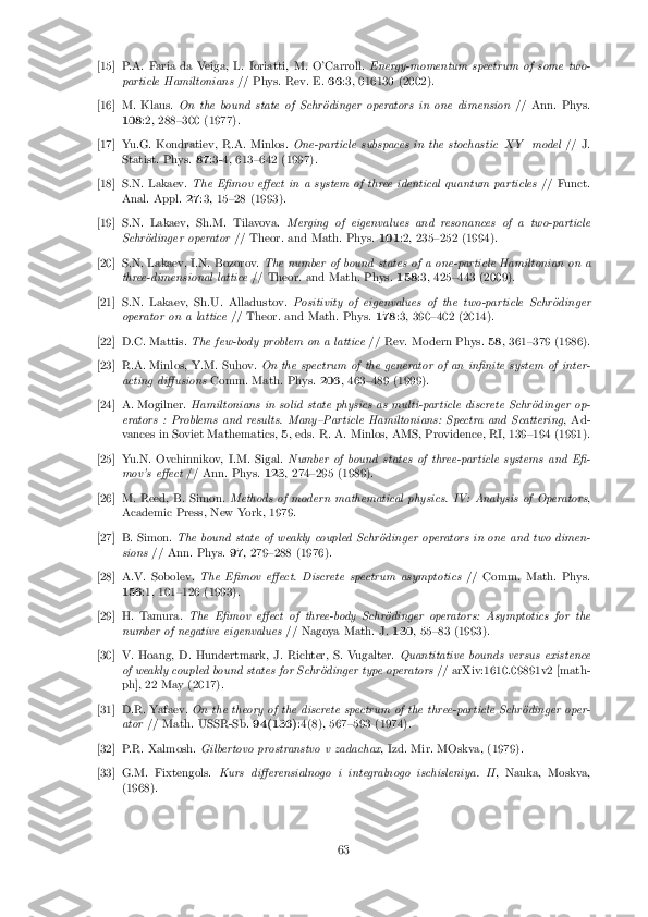 [15]P.A. Faria da Veiga, L. Ioriatti, M. O'Carroll.
Energy-momentum spectrum of some two-
particle Hamiltonians // Phys. Rev. E.66:3, 016130 (2002).
[16]M. Klaus. On the bound state of Schr�odinger operators in one dimension // Ann. Phys.
108 :2, 288{300 (1977).
[17]Yu.G. Kondratiev, R.A. Minlos. One-particle subspaces in the stochastic X Ymodel // J.
Statist. Phys. 87:3-4, 613{642 (1997).
[18]S.N. Lakaev. The E�mov e�ect in a system of three identical quantum particles // Funct.
Anal. Appl. 27:3, 15{28 (1993).
[19]S.N. Lakaev, Sh.M. Tilavova. Merging of eigenvalues and resonances of a two-particle
Schr�odinger operator // Theor. and Math. Phys. 101:2, 235{252 (1994).
[20]S.N. Lakaev, I.N. Bozorov. The number of bound states of a one-particle Hamiltonian on a
three-dimensional lattice // Theor. and Math. Phys. 158:3, 425{443 (2009).
[21]S.N. Lakaev, Sh.U. Alladustov. Positivity of eigenvalues of the two-particle Schr�odinger
operator on a lattice // Theor. and Math. Phys. 178:3, 390{402 (2014).
[22]D.C. Mattis. The few-body problem on a lattice // Rev. Modern Phys.58, 361{379 (1986).
[23]R.A. Minlos, Y.M. Suhov. On the spectrum of the generator of an in�nite system of inter-
acting di�usions Comm. Math. Phys. 206, 463{489 (1999).
[24]A. Mogilner. Hamiltonians in solid state physics as multi-particle discrete Schr�odinger op-
erators : Problems and results. Many{Particle Hamiltonians: Spectra and Scattering , Ad-
vances in Soviet Mathematics, 5, eds. R. A. Minlos, AMS, Providence, RI, 139{194 (1991).
[25]Yu.N. Ovchinnikov, I.M. Sigal. Number of bound states of three-particle systems and E�-
mov's e�ect // Ann. Phys. 123, 274{295 (1989).
[26]M. Reed, B. Simon. Methods of modern mathematical physics. IV: Analysis of Operators ,
Academic Press, New York, 1979.
[27]B. Simon. The bound state of weakly coupled Schr�odinger operators in one and two dimen-
sions // Ann. Phys. 97, 279{288 (1976).
[28]A.V. Sobolev. The E�mov e�ect. Discrete spectrum asymptotics // Comm. Math. Phys.
156 :1, 101{126 (1993).
[29]H. Tamura. The E�mov e�ect of three-body Schr�odinger operators: Asymptotics for the
number of negative eigenvalues // Nagoya Math. J.130, 55{83 (1993).
[30]V. Hoang, D. Hundertmark, J. Richter, S. Vugalter. Quantitative bounds versus existence
of weakly coupled bound states for Schr�odinger type operators // arXiv:1610.09891v2 [math-
ph], 22 May (2017).
[31]D.R. Yafaev. On the theory of the discrete spectrum of the three-particle Schr�odinger oper-
ator // Math. USSR-Sb. 94(136):4(8), 567{593 (1974).
[32]P.R. Xalmosh. Gilbertovo prostranstvo v zadachax , Izd. Mir. MOskva, (1979).
[33]G.M. Fixtengols. Kurs di�erensialnogo i integralnogo ischisleniya. II , Nauka, Moskva,
(1968).
63 