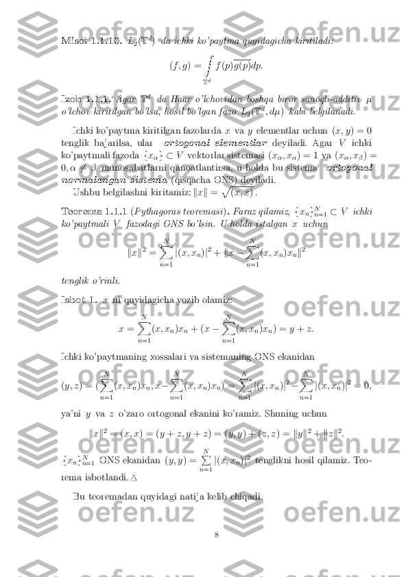 Misol 1.1.10.
L
2(
T d
) da ichki ko'paytma quyidagicha kiritiladi:
(f ; g ) = Z
T d f
(p ) g
(p )dp:
Izoh 1.1.1. AgarTd
da Haar o'lchovidan boshqa biror sanoqli-additiv �
o'lchov kiritilgan bo'lsa, hosil bo'lgan fazo L
2(
T d
; d� )kabi belgilanadi.
Ichki ko'paytma kiritilgan fazolarda xva yelementlar uchun ( x; y) = 0
tenglik ba jarilsa, ular ortogonal elementlar deyiladi. AgarVichki
ko'paytmali fazoda fx
�g �
Vvektorlar sistemasi ( x
�; x
�) = 1 va (
x
�; x
�) =
0 ; � 6
= � munosabatlarni qanoatlantirsa, u holda bu sistema ortogonal
normalangan sistema (qisqacha ONS) deyiladi.
Ushbu belgilashni kiritamiz: kx k = p (
x; x ) .
Teorema 1.1.1 (Pythagoras teoremasi ). Faraz qilamiz, fx
ng N
n =1 �
V ichki
ko'paytmali Vfazodagi ONS bo'lsin. U holda istalgan xuchun
k x k2
= N
X
n =1 j
( x; x
n)
j2
+ kx � N
X
n =1 (
x; x
n)
x
nk 2
tenglik o'rinli.
Isbot 1. xni quyidagicha yozib olamiz:
x = N
X
n =1 (
x; x
n)
x
n + (
x� N
X
n =1 (
x; x
n)
x
n) =
y+ z:
Ichki ko'paytmaning xossalari va sistemaning ONS ekanidan
( y; z ) = ( N
X
n =1 (
x; x
n)
x
n; x
� N
X
n =1 (
x; x
n)
x
n) = N
X
n =1 j
( x; x
n)
j2
� N
X
n =1 j
( x; x
n)
j2
= 0 ;
ya'ni yva zo'zaro ortogonal ekanini ko'ramiz. Shuning uchun
k x k2
= ( x; x ) = ( y+ z; y +z) = ( y; y) + ( z; z) = ky k2
+ kzk 2
:
f x
ng N
n =1 ONS ekanidan (
y; y) = N
P
n =1 j
( x; x
n)
j2
tenglikni hosil qilamiz. Teo-
rema isbotlandi. N
Bu teoremadan quyidagi natija kelib chiqadi.
8 