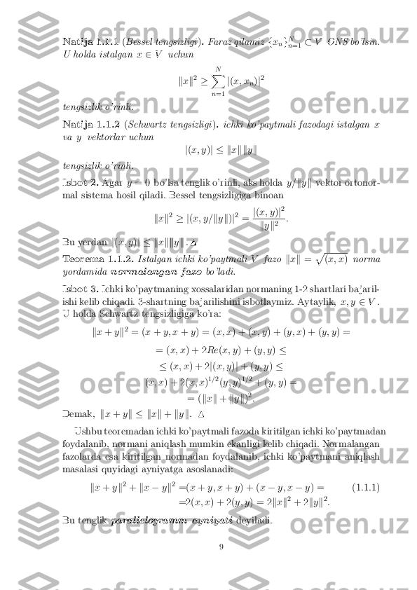 Natija 1.1.1
(Bessel tengsizligi ). Faraz qilamiz fx
ng N
n =1 �
V ONS bo'lsin.
U holda istalgan x2 V uchun
kx k2
� N
X
n =1 j
( x; x
n)
j2
tengsizlik o'rinli.
Natija 1.1.2 (Schwartz tengsizligi ). ichki ko'paytmali fazodagi istalgan x
va yvektorlar uchun
j( x; y )j � k xkk yk
tengsizlik o'rinli.
Isbot 2. Agary= 0 bo'lsa tenglik o'rinli, aks holda y=ky k vektor ortonor-
mal sistema hosil qiladi. Bessel tengsizligiga binoan
kx k2
� j (x; y= ky k)j2
= j
( x; y )j2 k
y k2 :
Bu yerdan j( x; y )j � k xkk yk .N
Teorema 1.1.2. Istalgan ichki ko'paytmali Vfazo kx k = p (
x; x )norma
yordamida normalangan fazo bo'ladi.
Isbot 3. Ichki ko'paytmaning xossalaridan normaning 1-2 shartlari ba jaril-
ishi kelib chiqadi. 3-shartning ba jarilishini isbotlaymiz. Aytaylik, x; y2V.
U holda Schwartz tengsizligiga ko'ra:
kx + yk2
= ( x+ y; x +y) = ( x; x) + ( x; y) + ( y; x) + ( y; y) =
= ( x; x ) + 2 Re(x; y ) + ( y; y)�
� (x; x ) + 2 j( x; y )j + ( y; y )�
( x; x ) + 2( x; x)1
=2
(y; y )1
= 2
+ ( y; y ) =
= ( kx k + ky k)2
:
Demak, kx + yk � k xk + ky k: N
Ushbu teoremadan ichki ko'paytmali fazoda kiritilgan ichki ko'paytmadan
foydalanib, normani aniqlash mumkin ekanligi kelib chiqadi. Normalangan
fazolarda esa kiritilgan normadan foydalanib, ichki ko'paytmani aniqlash
masalasi quyidagi ayniyatga asoslanadi:
kx + yk2
+ kx � yk2
=( x+ y; x +y) + ( x� y; x �y) = (1.1.1)
=2( x; x) + 2( y; y) = 2 kx k2
+ 2 ky k2
:
Bu tenglik paral lelogramm ayniyati deyiladi.
9 