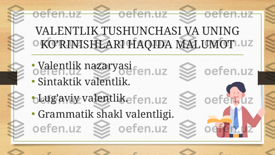 VALENTLIK TUSHUNCHASI VA UNING 
KO’RINISHLARI HAQIDA MALUMOT
• Valentlik nazaryasi 
•
Sintaktik valentlik.
•
Lug’aviy valentlik. 
•
Grammatik shakl valentligi. 