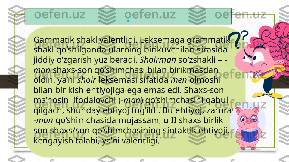 Gammatik shakl valentligi. Leksemaga grammatik 
shakl qo‘shilganda ularning birikuvchilari sirasida 
jiddiy o‘zgarish yuz beradi.  Shoirman  so‘zshakli – -
man  shaxs-son qo‘shimchasi bilan birikmasdan 
oldin, ya’ni  shoir  leksemasi sifatida  men  olmoshi 
bilan birikish ehtiyojiga ega emas edi. Shaxs-son 
ma’nosini ifodalovchi (- man ) qo‘shimchasini qabul 
qilgach, shunday ehtiyoj tug‘ildi. Bu ehtiyoj, zarurat 
- man  qo‘shimchasida mujassam, u II shaxs birlik 
son shaxs/son qo‘shimchasining sintaktik ehtiyoji, 
kengayish talabi, ya’ni valentligi. . 