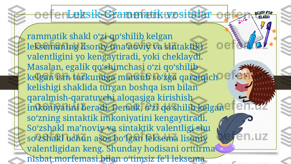 rammatik shakl o‘zi qo‘shilib kelgan 
leksemaning lisoniy (ma’noviy va sintaktik) 
valentligini yo kengaytiradi, yoki cheklaydi. 
Masalan, egalik qo‘shimchasi o‘zi qo‘shilib 
kelgan ism turkumiga mansub so‘zga qaratqich 
kelishigi shaklida turgan boshqa ism bilan 
qaralmish-qaratuvchi aloqasiga kirishish 
imkoniyatini beradi. Demak, o‘zi qo‘shilib kelgan 
so‘zning sintaktik imkoniyatini kengaytiradi. 
So‘zshakl ma’noviy va sintaktik valentligi shu 
so‘zshakl uchun asos bo‘lgan leksema lisoniy 
valentligidan keng. Shunday hodisani orttirma 
nisbat morfemasi bilan o‘timsiz fe’l leksema 
birikishida ko‘rish mumkin. Qiyoslang:  Mashina 
yurdi .  Bola uxladi .  uxla ,  yur  fe’llari vositasiz 
to‘ldiruvchi bilan birika olmaydi. 
Lekin  Haydovchi mashinani yurgizdi, Ona bolani 
uxlatdi  me’yoriy birikma. Vositasiz to‘ldiruvchi 
bilan birika olish valentlik 
qobiliyatini  yur ,  uxla  leksemalariga orttirma 
nisbat morfemasi berdi,  boshqacha   aytganda , bu 
fe’lga qo‘shilib kelgach, u morfema o‘z 
valentligini olib keldi. Ayrim grammatik shakl 
o‘zi qo‘shilib kelgan leksemaning lisoniy 
valentligini toraytiradi. Leksik-Grammatik vositalar 