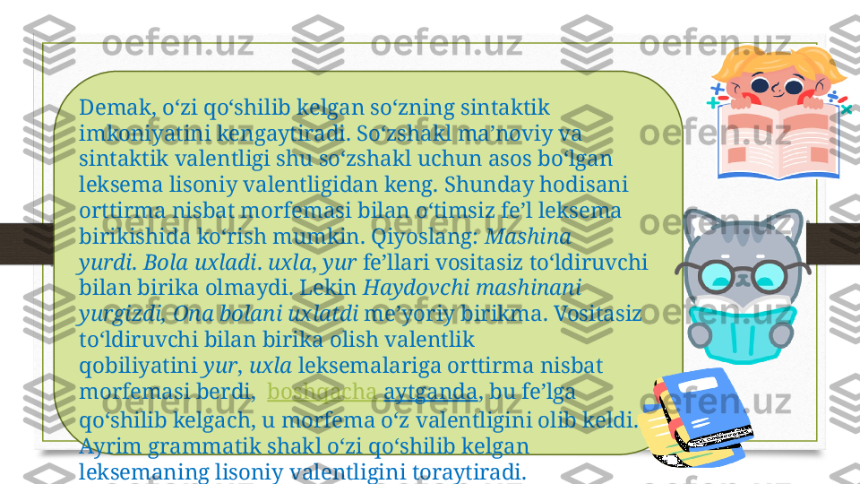 Demak, o‘zi qo‘shilib kelgan so‘zning sintaktik 
imkoniyatini kengaytiradi. So‘zshakl ma’noviy va 
sintaktik valentligi shu so‘zshakl uchun asos bo‘lgan 
leksema lisoniy valentligidan keng. Shunday hodisani 
orttirma nisbat morfemasi bilan o‘timsiz fe’l leksema 
birikishida ko‘rish mumkin. Qiyoslang:  Mashina 
yurdi .  Bola uxladi .  uxla ,  yur  fe’llari vositasiz to‘ldiruvchi 
bilan birika olmaydi. Lekin  Haydovchi mashinani 
yurgizdi, Ona bolani uxlatdi  me’yoriy birikma. Vositasiz 
to‘ldiruvchi bilan birika olish valentlik 
qobiliyatini  yur ,  uxla  leksemalariga orttirma nisbat 
morfemasi berdi,   boshqacha   aytganda , bu fe’lga 
qo‘shilib kelgach, u morfema o‘z valentligini olib keldi. 
Ayrim grammatik shakl o‘zi qo‘shilib kelgan 
leksemaning lisoniy valentligini toraytiradi. 