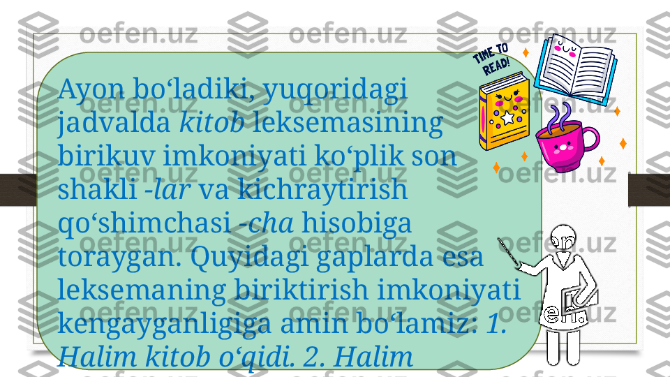 Ayon bo‘ladiki, yuqoridagi 
jadvalda  kitob  leksemasining 
birikuv imkoniyati ko‘plik son 
shakli  -lar  va kichraytirish 
qo‘shimchasi  -cha  hisobiga 
toraygan. Quyidagi gaplarda esa 
leksemaning biriktirish imkoniyati 
kengayganligiga amin bo‘lamiz:  1. 
Halim kitob o‘qidi. 2. Halim 
ukasiga kitob o‘qitdi. 