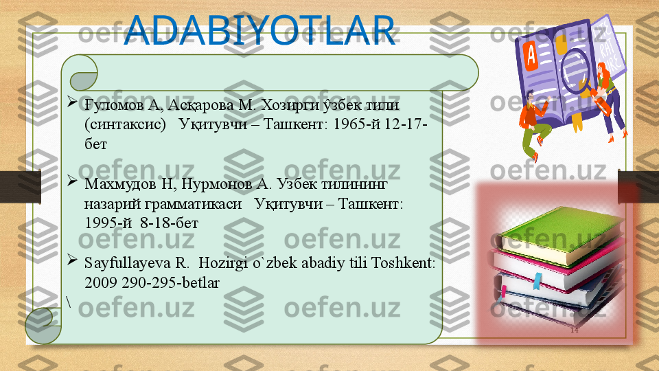 14
Ғ уломов А, Асқарова М. Хозирги ŷзбек тили 
(синтаксис)   У қ итувчи – Ташкент :  1965-й  12-17 -
бет

Махмудов Н, Нурмонов А. Узбек тилининг 
назарий грамматикаси   Уқитувчи – Ташкент :  
1995-й   8-18- бет

Sayfullayeva R.  Hozirgi o`zbek abadiy tili Toshkent: 
2009 290-295-betlar 
\ ADABIYOTLAR  