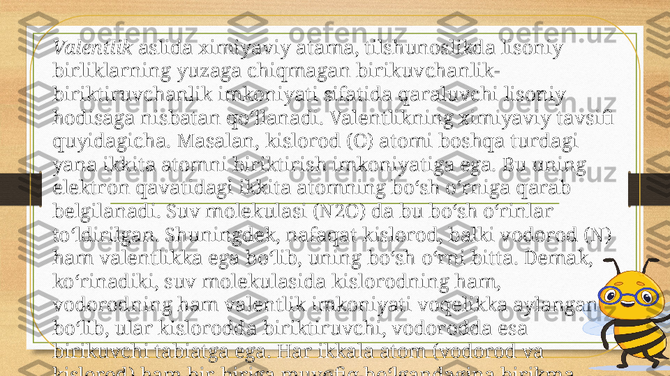 Valentlik  aslida ximiyaviy atama, tilshunoslikda lisoniy 
birliklarning yuzaga chiqmagan birikuvchanlik-
biriktiruvchanlik imkoniyati sifatida qaraluvchi lisoniy 
hodisaga nisbatan qo‘llanadi. Valentlikning ximiyaviy tavsifi 
quyidagicha. Masalan, kislorod (O) atomi boshqa turdagi 
yana ikkita atomni biriktirish imkoniyatiga ega. Bu uning 
elektron qavatidagi ikkita atomning bo‘sh o‘rniga qarab 
belgilanadi. Suv molekulasi (N2O) da bu bo‘sh o‘rinlar 
to‘ldirilgan. Shuningdek, nafaqat kislorod, balki vodorod (N) 
ham valentlikka ega bo‘lib, uning bo‘sh o‘rni bitta. Demak, 
ko‘rinadiki, suv molekulasida kislorodning ham, 
vodorodning ham valentlik imkoniyati voqelikka aylangan 
bo‘lib, ular kislorodda biriktiruvchi, vodorodda esa 
birikuvchi tabiatga ega. Har ikkala atom (vodorod va 
kislorod) ham bir-biriga muvofiq bo‘lgandagina birikma 
hosil qilishi mumkin. Masalan, vodorod va oltin atomlari 
birikib, molekula hosil qila olmaydi. 