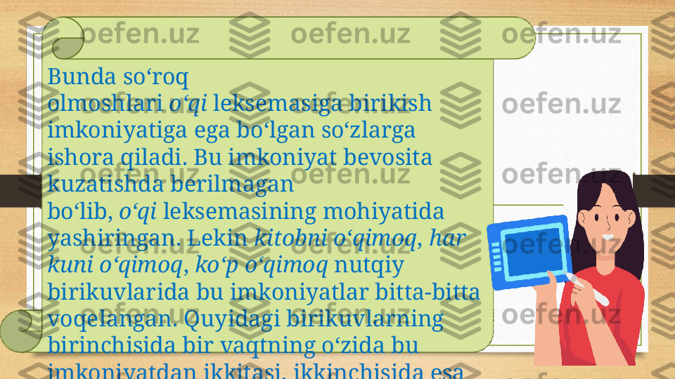 Bunda so‘roq 
olmoshlari  o‘qi  leksemasiga birikish 
imkoniyatiga ega bo‘lgan so‘zlarga 
ishora qiladi. Bu imkoniyat bevosita 
kuzatishda berilmagan 
bo‘lib,  o‘qi  leksemasining mohiyatida 
yashiringan. Lekin  kitobni o‘qimoq ,  har 
kuni o‘qimoq ,  ko‘p o‘qimoq  nutqiy 
birikuvlarida bu imkoniyatlar bitta-bitta 
voqelangan. Quyidagi birikuvlarning 
birinchisida bir vaqtning o‘zida bu 
imkoniyatdan ikkitasi, ikkinchisida esa 
uchtasi voqelikka aylangan, so‘z 
birikmasi hosil qilingan: 