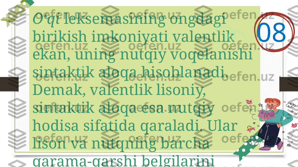 O‘qi  leksemasining ongdagi 
birikish imkoniyati valentlik 
ekan, uning nutqiy voqelanishi 
sintaktik aloqa hisoblanadi. 
Demak, valentlik lisoniy, 
sintaktik aloqa esa nutqiy 
hodisa sifatida qaraladi. Ular 
lison va nutqning barcha 
qarama-qarshi belgilarini 
o‘zida aks ettiradi. 08   