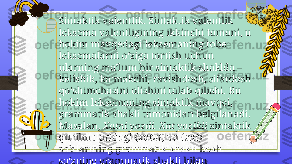 Sintaktik valentlik. Sintaktik valentlik 
leksema valentligining ikkinchi tomoni, u 
hokim mavqedagi leksemaning tobe 
leksemalarni o‘ziga tortish uchun 
ularning ma’lum bir sintaktik shaklda – 
kelishik, ko‘makchi, ravishdosh, sifatdosh 
qo‘shimchasini olishini talab qilishi. Bu 
hokim leksemaning sintaktik mavqei, 
grammatik shakli tomonidan belgilanadi. 
Masalan,  Xatni yozdi, Xat yozildi  sintaktik 
qurilmalaridagi ( xatni ) va ( xat ) 
so‘zlarining grammatik shakli bosh 
so‘zning grammatik shakli bilan 
belgilangan. 