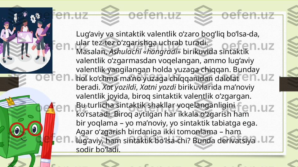 Lug‘aviy va sintaktik valentlik o‘zaro bog‘liq bo‘lsa-da, 
ular tez-tez o‘zgarishga uchrab turadi. 
Masalan,  Ashulachi «hangradi»  birikuvida sintaktik 
valentlik o‘zgarmasdan voqelangan, ammo lug‘aviy 
valentlik yangilangan holda yuzaga chiqqan. Bunday 
hol ko‘chma ma’no yuzaga chiqqanidan dalolat 
beradi.  Xat yozildi ,  Xatni yozdi  birikuvlarida ma’noviy 
valentlik joyida, biroq sintaktik valentlik o‘zgargan. 
Bu turlicha sintaktik shakllar voqelanganligini 
ko‘rsatadi. Biroq aytilgan har ikkala o‘zgarish ham 
bir yoqlama – yo ma’noviy, yo sintaktik tabiatga ega. 
Agar o‘zgarish birdaniga ikki tomonlama – ham 
lug‘aviy, ham sintaktik bo‘lsa-chi? Bunda derivatsiya 
sodir bo‘ladi. 