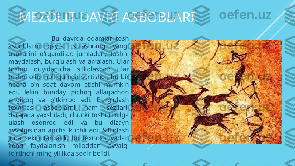 MEZOLIT DAVRI ASBOBLARI
                        Bu  davrda  odamlar  tosh 
asboblarni  qayta  ishlashning  yangi 
usullarini  o'rgandilar,  jumladan,  toshni 
maydalash,  burg'ulash  va  arralash.  Ular 
toshni  quyidagicha  silliqlashdi:  ular 
toshni  olib,  ho'l  qumga  surtishdi,  bu  bir 
necha  o'n  soat  davom  etishi  mumkin 
edi,  lekin  bunday  pichoq  allaqachon 
engilroq  va  o'tkirroq  edi.  Burg'ulash 
texnikasi  asboblarni  ham  sezilarli 
darajada yaxshiladi, chunki toshni milga 
ulash  osonroq  edi  va  bu  dizayn 
avvalgisidan  ancha  kuchli  edi.  Silliqlash 
juda  sekin  tarqaldi,  bu  texnologiyadan 
keng  foydalanish  miloddan  avvalgi 
to'rtinchi ming yillikda sodir bo'ldi. 