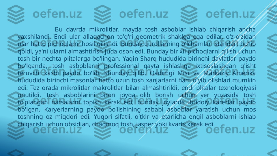                       Bu  davrda  mikrolitlar,  mayda  tosh  asboblar  ishlab  chiqarish  ancha 
yaxshilandi.  Endi  ular  allaqachon  to'g'ri  geometrik  shaklga  ega  edilar,  o'z-o'zidan 
ular  hatto pichoqlarni hosil qilishdi. Bunday qurollarning o'lchamlari  standart bo'lib 
qoldi, ya'ni ularni almashtirish juda oson edi. Bunday bir xil pichoqlarni qilish uchun 
tosh  bir  nechta  plitalarga  bo'lingan.  Yaqin  Sharq  hududida  birinchi  davlatlar  paydo 
bo'lganda,  tosh  asboblarni  professional  qayta  ishlashga  ixtisoslashgan  g'isht 
teruvchi  kasbi  paydo  bo'ldi.  Shunday  qilib,  Qadimgi  Misr  va  Markaziy  Amerika 
hududida birinchi masonlar hatto uzun tosh xanjarlarni ham o'yib olishlari mumkin 
edi.  Tez  orada  mikrolitlar  makrolitlar  bilan  almashtirildi,  endi  plitalar  texnologiyasi 
unutildi.  Tosh  asboblarini  biron  joyga  olib  borish  uchun  yer  yuzasida  tosh 
to'plangan  narsalarni  topish  kerak  edi,  bunday  joylarda  ibtidoiy  karerlar  paydo 
bo'lgan.  Karyerlarning  paydo  bo'lishining  sababi  asboblar  yaratish  uchun  mos 
toshning  oz  miqdori  edi.  Yuqori  sifatli,  o'tkir  va  etarlicha  engil  asboblarni  ishlab 
chiqarish uchun obsidian, chaqmoq tosh, jasper yoki kvarts kerak edi. 