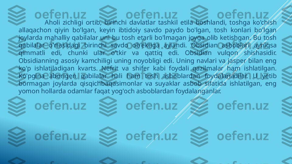                     Aholi  zichligi  ortib,  birinchi  davlatlar  tashkil  etila  boshlandi,  toshga  ko'chish 
allaqachon  qiyin  bo'lgan,  keyin  ibtidoiy  savdo  paydo  bo'lgan,  tosh  konlari  bo'lgan 
joylarda  mahalliy  qabilalar  uni  bu  tosh  etarli  bo'lmagan  joyga  olib  ketishgan.  Bu  tosh 
qabilalar  o'rtasidagi  birinchi  savdo  ob'ektiga  aylandi.  Obsidian  asboblari  ayniqsa 
qimmatli  edi,  chunki  ular  o'tkir  va  qattiq  edi.  Obsidian  vulqon  shishasidir. 
Obsidianning  asosiy  kamchiligi  uning  noyobligi  edi.  Uning  navlari  va  jasper  bilan  eng 
ko'p  ishlatiladigan  kvarts.  Nefrit  va  shifer  kabi  foydali  qazilmalar  ham  ishlatilgan. 
Ko'pgina  aborigen  qabilalar  hali  ham  tosh  asboblardan  foydalanadilar.  U  yetib 
bormagan  joylarda  qisqichbaqasimonlar  va  suyaklar  asbob  sifatida  ishlatilgan,  eng 
yomon hollarda odamlar faqat yog'och asboblardan foydalanganlar. 