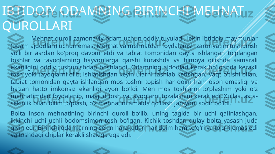 IBTIDOIY ODAMNING BIRINCHI MEHNAT 
QUROLLARI
                  Mehnat quroli zamonaviy  odam  uchun  oddiy  tuyuladi, lekin  ibtidoiy  maymunlar 
(odam ajdodlari) uchun emas. Mehnat va mehnatdan foydalanish zaruriyatini tushunish 
yo'li  bir  asrdan  ko'proq  davom  etdi  va  tabiat  tomonidan  qayta  ishlangan  to'plangan 
toshlar  va  tayoqlarning  hayvonlarga  qarshi  kurashda  va  himoya  qilishda  samarali 
ekanligini  oddiy  tushunishdan  boshlandi.  Odamning  ajdodlari  kerak  bo'lganda  kerakli 
tosh  yoki  tayoqlarni  olib,  ishlatishdan  keyin  ularni  tashlab  ketishgan.  Vaqt  o'tishi  bilan, 
tabiat  tomonidan  qayta  ishlangan  mos  toshni  topish  har  doim  ham  oson  emasligi  va 
ba'zan  hatto  imkonsiz  ekanligi  ayon  bo'ldi.  Men  mos  toshlarni  to'plashim  yoki  o'z 
mehnatimdan  foydalanib,  mavjud  tosh  va  tayoqlarni  tozalashim  kerak  edi.  Xullas,  asta-
sekinlik bilan bilim to‘plash, o‘z mehnatini amalda qo‘llash jarayoni sodir bo‘ldi.
Bolta  inson  mehnatining  birinchi  quroli  bo‘lib,  uning  tagida  bir  uchi  qalinlashgan, 
ikkinchi  uchi  uchli  bodomsimon  tosh  bo‘lgan.  Kichik  toshdan  qulay  bolta  yasash  juda 
qiyin edi. Birinchi odamlarning sekin harakatlari har doim ham to'g'ri va to'g'ri emas edi 
va toshdagi chiplar kerakli shaklga ega edi. 