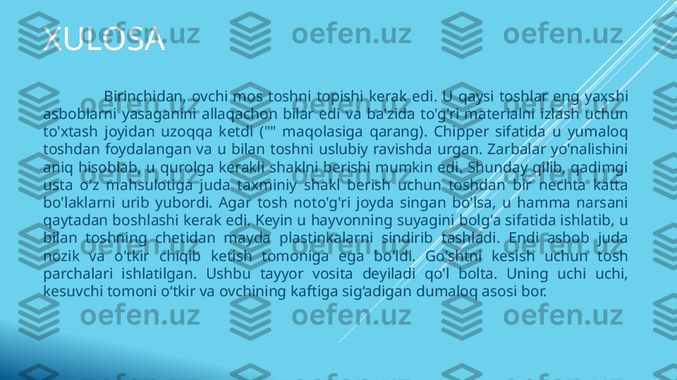 XULOSA
                        Birinchidan,  ovchi  mos  toshni  topishi  kerak  edi.  U  qaysi  toshlar  eng  yaxshi 
asboblarni  yasaganini  allaqachon  bilar  edi  va  ba'zida  to'g'ri  materialni  izlash  uchun 
to'xtash  joyidan  uzoqqa  ketdi  (""  maqolasiga  qarang).  Chipper  sifatida  u  yumaloq 
toshdan  foydalangan  va  u  bilan  toshni  uslubiy  ravishda  urgan.  Zarbalar  yo'nalishini 
aniq  hisoblab,  u  qurolga  kerakli  shaklni  berishi  mumkin  edi.  Shunday  qilib,  qadimgi 
usta  o'z  mahsulotiga  juda  taxminiy  shakl  berish  uchun  toshdan  bir  nechta  katta 
bo'laklarni  urib  yubordi.  Agar  tosh  noto'g'ri  joyda  singan  bo'lsa,  u  hamma  narsani 
qaytadan boshlashi kerak edi. Keyin u hayvonning suyagini bolg'a sifatida ishlatib, u 
bilan  toshning  chetidan  mayda  plastinkalarni  sindirib  tashladi.  Endi  asbob  juda 
nozik  va  o'tkir  chiqib  ketish  tomoniga  ega  bo'ldi.  Go'shtni  kesish  uchun  tosh 
parchalari  ishlatilgan.  Ushbu  tayyor  vosita  deyiladi  qo'l  bolta.  Uning  uchi  uchi, 
kesuvchi tomoni o‘tkir va ovchining kaftiga sig‘adigan dumaloq asosi bor. 