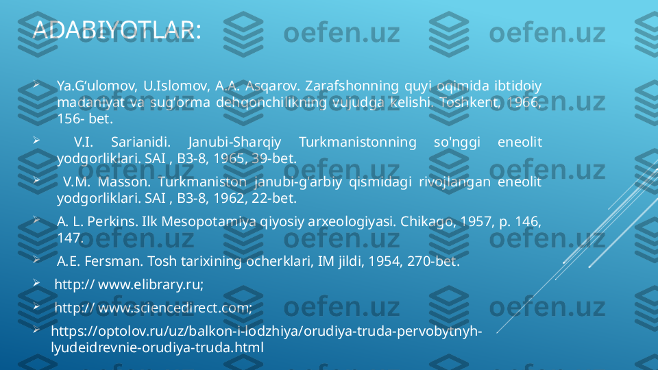 ADABIYOTLAR:

Ya.Gʻulomov,  U.Islomov,  A.A.  Asqarov.  Zarafshonning  quyi  oqimida  ibtidoiy 
madaniyat  va  sugʻorma  dehqonchilikning  vujudga  kelishi.  Toshkent,  1966, 
156- bet. 

  V.I.  Sarianidi.  Janubi-Sharqiy  Turkmanistonning  so'nggi  eneolit 
yodgorliklari. SAI , B3-8, 1965, 39-bet.

  V.M.  Masson.  Turkmaniston  janubi-g'arbiy  qismidagi  rivojlangan  eneolit 
yodgorliklari. SAI , B3-8, 1962, 22-bet. 

A. L. Perkins. Ilk Mesopotamiya qiyosiy arxeologiyasi. Chikago, 1957, p. 146, 
147.

A.E. Fersman. Tosh tarixining ocherklari, IM jildi, 1954, 270-bet.

  http:// www.elibrary.ru; 

  http:// www.sciencedirect.com; 

https://optolov.ru/uz/balkon-i-lodzhiya/orudiya-truda-pervobytnyh-
lyudeidrevnie-orudiya-truda.html 