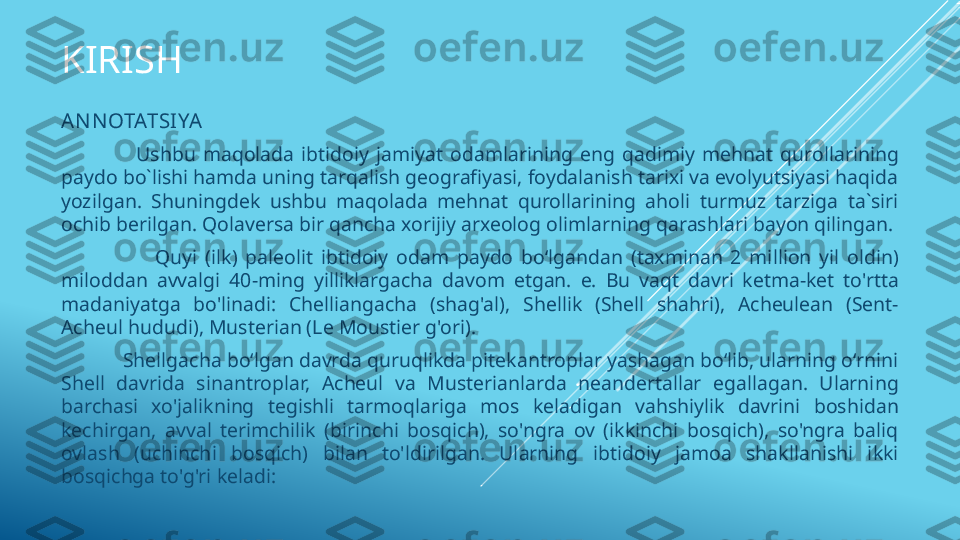 KIRISH
AN NOTATSIYA  
                        Ushbu  maqolada  ibtidoiy  jamiyat  odamlarining  eng  qadimiy  mehnat  qurollarining 
paydo bo`lishi hamda uning tarqalish geografiyasi, foydalanish tarixi va evolyutsiyasi haqida 
yozilgan.  Shuningdek  ushbu  maqolada  mehnat  qurollarining  aholi  turmuz  tarziga  ta`siri 
ochib berilgan. Qolaversa bir qancha xorijiy arxeolog olimlarning qarashlari bayon qilingan. 
                        Quyi  (ilk)  paleolit  ibtidoiy  odam  paydo  boʻlgandan  (taxminan  2  million  yil  oldin) 
miloddan  avvalgi  40-ming  yilliklargacha  davom  etgan.  e.  Bu  vaqt  davri  ketma-ket  to'rtta 
madaniyatga  bo'linadi:  Chelliangacha  (shag'al),  Shellik  (Shell  shahri),  Acheulean  (Sent-
Acheul hududi), Musterian (Le Moustier g'ori).
             Shellgacha boʻlgan davrda quruqlikda pitekantroplar yashagan boʻlib, ularning oʻrnini 
Shell  davrida  sinantroplar,  Acheul  va  Musterianlarda  neandertallar  egallagan.  Ularning 
barchasi  xo'jalikning  tegishli  tarmoqlariga  mos  keladigan  vahshiylik  davrini  boshidan 
kechirgan,  avval  terimchilik  (birinchi  bosqich),  so'ngra  ov  (ikkinchi  bosqich),  so'ngra  baliq 
ovlash  (uchinchi  bosqich)  bilan  to'ldirilgan.  Ularning  ibtidoiy  jamoa  shakllanishi  ikki 
bosqichga to'g'ri keladi: 