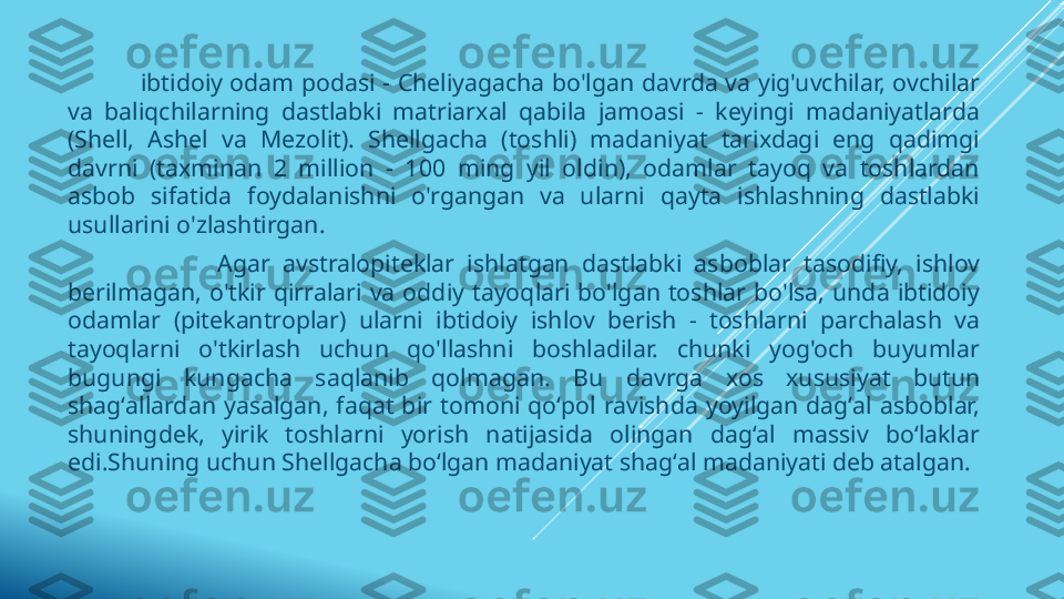            ibtidoiy odam podasi - Cheliyagacha bo'lgan davrda va yig'uvchilar, ovchilar 
va  baliqchilarning  dastlabki  matriarxal  qabila  jamoasi  -  keyingi  madaniyatlarda 
(Shell,  Ashel  va  Mezolit).  Shellgacha  (toshli)  madaniyat  tarixdagi  eng  qadimgi 
davrni  (taxminan  2  million  -  100  ming  yil  oldin),  odamlar  tayoq  va  toshlardan 
asbob  sifatida  foydalanishni  o'rgangan  va  ularni  qayta  ishlashning  dastlabki 
usullarini o'zlashtirgan.          
                        Agar  avstralopiteklar  ishlatgan  dastlabki  asboblar  tasodifiy,  ishlov 
berilmagan,  o'tkir  qirralari  va  oddiy  tayoqlari  bo'lgan  toshlar  bo'lsa,  unda  ibtidoiy 
odamlar  (pitekantroplar)  ularni  ibtidoiy  ishlov  berish  -  toshlarni  parchalash  va 
tayoqlarni  o'tkirlash  uchun  qo'llashni  boshladilar.  chunki  yog'och  buyumlar 
bugungi  kungacha  saqlanib  qolmagan.  Bu  davrga  xos  xususiyat  butun 
shagʻallardan  yasalgan,  faqat  bir  tomoni  qoʻpol  ravishda  yoyilgan  dagʻal  asboblar, 
shuningdek,  yirik  toshlarni  yorish  natijasida  olingan  dagʻal  massiv  boʻlaklar 
edi.Shuning uchun Shellgacha boʻlgan madaniyat shagʻal madaniyati deb atalgan. 