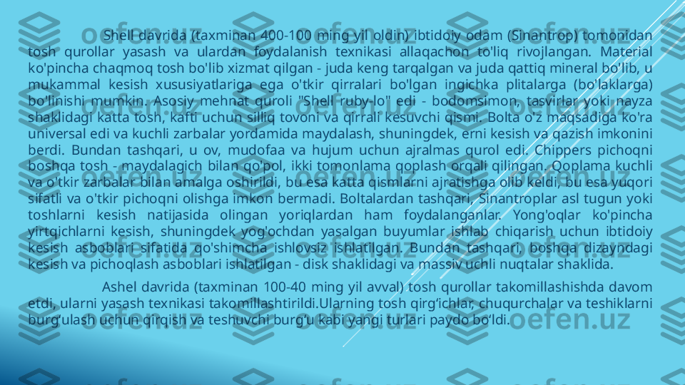                                 Shell  davrida  (taxminan  400-100  ming  yil  oldin)  ibtidoiy  odam  (Sinantrop)  tomonidan 
tosh  qurollar  yasash  va  ulardan  foydalanish  texnikasi  allaqachon  to'liq  rivojlangan.  Material 
ko'pincha chaqmoq tosh bo'lib xizmat qilgan - juda keng tarqalgan va juda qattiq mineral bo'lib, u 
mukammal  kesish  xususiyatlariga  ega  o'tkir  qirralari  bo'lgan  ingichka  plitalarga  (bo'laklarga) 
bo'linishi  mumkin.  Asosiy  mehnat  quroli  "Shell  ruby-lo"  edi  -  bodomsimon,  tasvirlar  yoki  nayza 
shaklidagi  katta  tosh,  kafti  uchun  silliq  tovoni  va  qirrali  kesuvchi  qismi.  Bolta  o'z  maqsadiga  ko'ra 
universal edi va kuchli zarbalar yordamida maydalash, shuningdek, erni kesish va qazish imkonini 
berdi.  Bundan  tashqari,  u  ov,  mudofaa  va  hujum  uchun  ajralmas  qurol  edi.  Chippers  pichoqni 
boshqa  tosh  -  maydalagich  bilan  qo'pol,  ikki  tomonlama  qoplash  orqali  qilingan.  Qoplama  kuchli 
va o'tkir zarbalar bilan amalga oshirildi, bu esa katta qismlarni ajratishga olib keldi, bu esa yuqori 
sifatli  va  o'tkir  pichoqni  olishga  imkon  bermadi.  Boltalardan  tashqari,  Sinantroplar  asl  tugun  yoki 
toshlarni  kesish  natijasida  olingan  yoriqlardan  ham  foydalanganlar.  Yong'oqlar  ko'pincha 
yirtqichlarni  kesish,  shuningdek  yog'ochdan  yasalgan  buyumlar  ishlab  chiqarish  uchun  ibtidoiy 
kesish  asboblari  sifatida  qo'shimcha  ishlovsiz  ishlatilgan.  Bundan  tashqari,  boshqa  dizayndagi 
kesish va pichoqlash asboblari ishlatilgan - disk shaklidagi va massiv uchli nuqtalar shaklida.
                                Ashel  davrida  (taxminan  100-40  ming  yil  avval)  tosh  qurollar  takomillashishda  davom 
etdi, ularni yasash texnikasi takomillashtirildi.Ularning tosh qirgʻichlar, chuqurchalar va teshiklarni 
burgʻulash uchun qirqish va teshuvchi burgʻu kabi yangi turlari paydo boʻldi. 