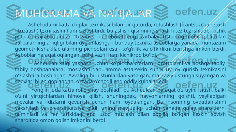 MUHOKAMA VA NATIJALAR
           Ashel odami katta chiplar texnikasi bilan bir qatorda, retushlash (frantsuzcha retush 
- tuzatish) texnikasini ham o'zlashtirdi, bu asl ish qismining shaklini tez-tez ishlatib, kichik 
plitalarni  ajratib,  undan  "tuzatish"  dan  iborat.  engil  zarbalar.  Ustaning  mohir  qo'li  bilan 
zarbalarning aniqligi  bilan uyg'unlashgan bunday  texnika asboblarga yanada muntazam 
geometrik  shakllar,  ularning  pichoqlari  esa  -  to'g'rilik  va  o'tkirlikni  berishga  imkon  berdi. 
Asboblar nafaqat oqlangan, balki vazni ham kichikroq bo'ldi.
                    Acheulian  xalqi  yashash  uchun  ko'pincha  g'orlarni,  grottolarni  va  boshqa  tabiiy, 
tabiiy  boshpanalarni  moslashtirgan,  ammo  asta-sekin  sun'iy  uy-joy  qurish  texnikasini 
o'zlashtira boshlagan. Avvaliga bu ustunlardan yasalgan, markaziy ustunga suyangan va 
shoxlari bilan qoplangan, o'rtada o'choqli eng oddiy kulbalar edi.
            Yong'in juda katta rol o'ynay boshladi, bu Acheulean nafaqat o'z uyini isitish, balki 
o'zini  yirtqichlardan  himoya  qilish,  shuningdek,  hayvonlarning  go'shti,  yeyiladigan 
mevalar  va  ildizlarni  qovurish  uchun  ham  foydalangan.  Bu  insonning  ovqatlanishini 
yaxshiladi  va  diversifikatsiya  qildi,  uning  mavjudligi  uchun  yanada  qulay  sharoitlarni 
ta'minladi  va  Yer  tarixidagi  eng  uzoq  muzlash  bilan  bog'liq  bo'lgan  keskin  sovish 
sharoitida omon qolish imkonini berdi 