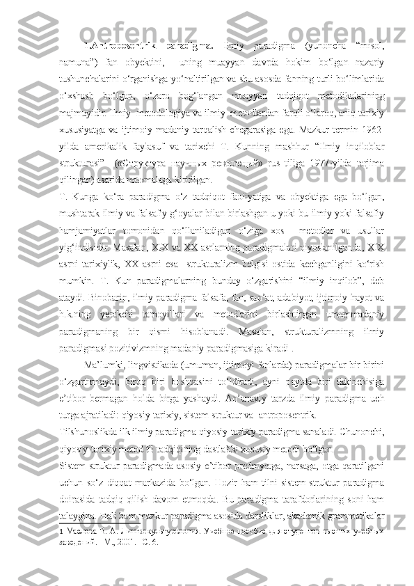 1.Antroposentrik   paradigma.   Ilmiy   paradigma   (yunoncha   “misol,
namuna”)   fan   obyektini,     uning   muayyan   davrda   hokim   bo‘lgan   nazariy
tushunchalarini o‘rganishga yo‘naltirilgan va shu asosda fanning turli bo‘limlarida
o‘xshash   bo‘lgan,   o‘zaro   bog‘langan   muayyan   tadqiqot   metodikalarining
majmuyidir. Ilmiy  metodologiya va ilmiy  metodlardan farqli o‘laroq, aniq tarixiy
xususiyatga   va   ijtimoiy-madaniy   tarqalish   chegarasiga   ega.   Mazkur   termin   1962-
yilda   amerikalik   faylasuf   va   tarixchi   T.   Kunning   mashhur   “Ilmiy   inqiloblar
strukturasi”     («Структура   научных   революций»   rus   tiliga   1977-yilda   tarjima
qilingan) asarida muomalaga kiritilgan. 
T.   Kunga   ko‘ra   paradigma   o‘z   tadqiqot   faoliyatiga   va   obyektiga   ega   bo‘lgan,
mushtarak ilmiy va falsafiy g‘oyalar bilan birlashgan u yoki bu ilmiy yoki falsafiy
hamjamiyatlar   tomonidan   qo‘llaniladigan   o‘ziga   xos     metodlar   va   usullar
yig‘indisidir.   Masalan, XIX va XX asrlarning paradigmalari qiyoslanilganda, XIX
asrni   tarixiylik,   XX   asrni   esa     strukturalizm   belgisi   ostida   kechganligini   ko‘rish
mumkin.   T.   Kun   paradigmalarning   bunday   o‘zgarishini   “ilmiy   inqilob”,   deb
ataydi. Binobarin, ilmiy paradigma falsafa, fan, san’at, adabiyot, ijtimoiy hayot va
h.k.ning   yetakchi   tamoyillari   va   metodlarini   birlashtirgan   umummadaniy
paradigmaning   bir   qismi   hisoblanadi.   Masalan,   strukturalizmning   ilmiy
paradigmasi pozitivizmning madaniy paradigmasiga kiradi 1
. 
Ma’lumki, lingvistikada (umuman, ijtimoyi fanlarda) paradigmalar bir-birini
o‘zgartirmaydi,   biroq   biri   boshqasini   to‘ldiradi,   ayni   paytda   biri   ikkinchisiga
e’tibor   bermagan   holda   birga   yashaydi.   An’anaviy   tarzda   ilmiy   paradigma   uch
turga ajratiladi: qiyosiy-tarixiy, sistem-struktur va  antroposentrik.  
Tilshunoslikda ilk ilmiy paradigma qiyosiy-tarixiy paradigma sanaladi. Chunonchi,
qiyosiy-tarixiy metod til tadqiqining dastlabki xususiy metodi bo‘lgan. 
Sistem-struktur   paradigmada   asosiy   e’tibor   predmyetga,   narsaga,   otga   qaratilgani
uchun   so‘z   diqqat   markazida   bo‘lgan.   Hozir   ham   tilni   sistem-struktur   paradigma
doirasida   tadqiq   qilish   davom   etmoqda.   Bu   paradigma   tarafdorlarining   soni   ham
talaygina. Hali ham mazkur paradigma asosida darsliklar, akademik grammatikalar
1   Маслова В. А. Лингвокультурология. Учебное пособие  для студентов  высших учебных
заведений. –М., 2001. –С. 6. 