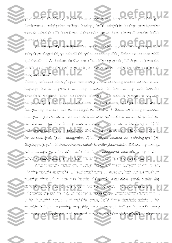 yozilmoqda.   Shubhasiz,   sistem-struktur   paradigma   doirasida   amalga   oshirilgan
fundamental   tadqiqotlar   nafaqat   hozirgi,   balki   kelajakda   boshqa   paradigmalar
asosida   izlanish   olib   boradigan   tilshunoslar   uchun   ham   qimmatli   manba   bo‘lib
xizmat qiladi.   
  Antroposentrik   paradigma   bu   tadqiqotchilar   qiziqishlarining   obyektdan
subyektga o‘zgarishi, yo‘naltirilishi, ya’ni insonning tilda, tilning esa insonda tahlil
qilinishidir.   I. A. Boduen de Kurtene ta’biri bilan aytganda, “til faqat til jamoasini
tarkib   toptirgan   individual   miyalarda,   ko‘ngillarda   va     individlarning   psixikasida
mavjud bo‘ladi”.   
Tilning     antroposentrik   g‘oyasi   zamonaviy   tilshunoslikning   asosini   tashkil   qiladi.
Bugungi   kunda   lingvistik   tahlilning   maqsadi,   til   tizimlarining   turli   tavsifini
shunchaki   aniqlash   bilan   hisoblasha   olmaydi.   Til   kishilik   jamiyatida   vujudga
kelgan   ko‘p   qirrali   hodisa:   u   sistema   va   antisistema,   faoliyat   hamda   ushbu
faoliyatning   mahsuli,   ruh   va   moddiyat   va   h.k.   Yu.   S.   Stepanov   tilning   murakkab
mohiyatini yortish uchun uni bir necha obrazlar ko‘rinishida taqdim etgan bo‘lsa-
da,   ulardan   hech   biri   tilning   barcha   qirralarini   to‘liq   ochib   berolmaydi:   1)   til
individning tilidir ; 2) til -  til oilalari a’zosi ; 3) til –  struktura ; 4) til –  tizim ;  5) til –
tur va xususiyat ; 6) til –   kompyuter ; 7) til –   fikrlar makoni va “ruhning uyi”   (M.
Xaydegger), ya’ni til  insonning murakkab kognitiv faoliyatidir . XX asrning oxiriga
kelib   bularga   yana   bir   ta’rif   qo‘shildi:   til   –   madaniyat   mahsuli ,   uning   muhim
tarkibiy qismi, yashashining sharti,  madaniy kodlarning shakllanish omilidir. 
Antroposentrik   paradigma   nuqtayi   nazaridan   inson   dunyoni   o‘zini   bilish,
o‘zining nazariy va amaliy faoliyati orqali taniydi. Masalan, hech qanday mavhum
nazariya   nima   uchun   olov   hissi   haqida   o‘ylaganda   sevgi   olovi ,   yurak   otashi ,   iliq
do‘stlik   va   h.k.   haqida   gapirilishini   izohlay   olmaydi.     Barcha   narsalarning   o‘z
o‘lchovida anglash insonga uning ongida narsalarning antroposentrik tartibini ijod
qilish   huquqini   beradi.   Uni   maishiy   emas,   balki   ilmiy   darajada   tadqiq   qilish
mumkin   bo‘ladi.   Insonning   miyasida,   ongida   mavjud   bo‘lgan   bu   tartib   uning
ma’naviyatini,   qadriyatlarini   va   xatti-harakati   motivlarini   belgilaydi.   Bularning 