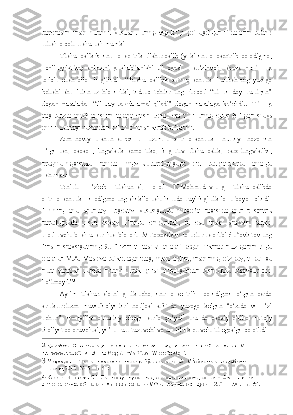 barchasini   inson   nutqini,   xususan,   uning   eng   ko‘p   qo‘llaydigan   ifodalarini   tadqiq
qilish orqali tushunish mumkin.  
Tilshunoslikda   antroposentrik   tilshunoslik   (yoki   antroposentrik   paradigma;
neolingvistika)   sohasining   shakllanishi   til   egasi   –   so‘zlovchi   shaxs   omilining
tadqiq   etish   bilan   bog‘liqdir.   “Tilshunoslikda   antroposentrik     burilishning   yuzaga
kelishi   shu   bilan   izohlanadiki,   tadqiqotchilarning   diqqati   “til   qanday   qurilgan”
degan   masaladan   “til   qay   tarzda   amal   qiladi”   degan   masalaga   ko‘chdi...   Tilning
qay   tarzda   amal   qilishini   tadqiq   etish   uchun   esa   tilni   uning   egasi   bo‘lgan   shaxs
omili  nuqtayi nazaridan ko‘rib chiqish kerak bo‘ladi” 2
. 
Zamonaviy   tilshunoslikda   til   tizimini   antroposentrik     nuqtayi   nazardan
o‘rganish,   asosan,   lingvistik   semantika,   kognitiv   tilshunoslik,   psixolingvistika,
pragmalingvistika   hamda   lingvokulturologiyaga   oid   tadqiqotlarda   amalga
oshiriladi.   
Taniqli   o‘zbek   tilshunosi,   prof.   N.Mahmudovning   tilshunoslikda
antroposentrik  paradigmaning shakllanishi haqida quyidagi fikrlarni bayon qiladi:
“Tilning   ana   shunday   obyektiv   xususiyatiga   muvofiq   ravishda   antroposentrik
paradigmada   inson   asosiy   o‘ringa   chiqariladi,   til   esa   inson   shaxsini   tarkib
toptiruvchi bosh unsur hisoblanadi.  Mutaxassislar taniqli rus adibi S.Dovlatovning
“inson shaxsiyatining  90 foizini  til  tashkil  qiladi” degan hikmatomuz gapini  tilga
oladilar. V.A. Maslova ta’kidlaganiday, inson aqlini, insonning o‘ziday, tildan va
nutq   yaratish   hamda   nutqni   idrok   qilish   qobiliyatidan   tashqarida   tasavvur   etib
bo‘lmaydi” 3
 .
Ayrim   tilshunoslarning   fikricha,   antroposentrik     paradigma   o‘tgan   asrda
strukturalizm   muvaffaqiyatlari   natijasi   sifatida   yuzaga   kelgan   “o‘zida   va   o‘zi
uchun”   tamoyilini   butunlay   chetga   surib   qo‘ydi 4
.   Bunda   asosiy   e’tibor   nutqiy
faoliyat bajaruvchisi, ya’ni nutq tuzuvchi va uni idrok etuvchi til egasiga qaratildi. 
2  Дорофеев Ю. Антропоцентризм в лингвистике и предмет когнитивной грамматики // 
http:www.Nbuv.Cov.ua/portal/Sog-Gum/ls 2008-17/dorofeev/pdf.
3  Маҳмудов Н. Тилнинг мукаммал тадқиқи йўлларини излаб...// Ўзбек тили ва адабиёти. –
Тошкент, 2012. -№ 5.  –Б. 6-7. 
4  Қаранг:  Воркачев   С.Г. Лингвокультурология, языковая личность, концепт: Становление 
антропологической парадигмы в языкознании // Филологические науки. – 2001. – №1. – С.   64.  