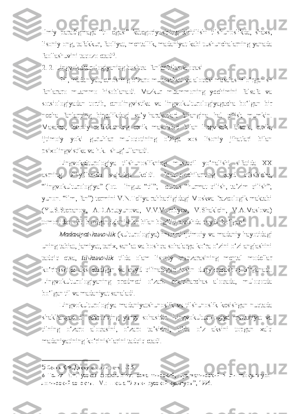 Ilmiy   paradigmaga   “til   egasi”   kategoriyasining   kiritilishi   tilshunoslikda,   shaxs,
lisoniy ong, tafakkur, faoliyat, mentallik, madaniyat kabi tushunchalarning yanada
faollashuvini taqozo etadi 5
. 
2. 2. Lingvokulturologiyaning boshqa  fanlar bilan aloqasi
Til, madaniyat, etnosning o‘zaro munosabati va aloqasi masalasini o‘rganish
fanlararo   muammo   hisoblanadi.   Mazkur   muammoning   yechimini   falsafa   va
sotsiologiyadan   tortib,   etnolingvistika   va   lingvokulturologiyagacha   bo‘lgan   bir
necha   fanlarning   birgalikdagi   sa’y-harakatlari   bilangina   hal   qilish   mumkin.
Masalan,   lisoniy   tafakkurning   etnik   masalalari   bilan   lingvistik   falsafa,   etnik,
ijtimoiy   yoki   guruhlar   muloqotining   o‘ziga   xos   lisoniy   jihatlari   bilan
psixolingvistika va h.k.  shug‘ullanadi.
Lingvokulturologiya   tilshunoslikning   mustaqil   yo‘nalishi   sifatida   XX
asrning   90-yillarida   vujudga   keldi.   Tadqiqotchilarning   qayd   qilishicha,
“lingvokulturologiya”   (lot.     lingua   “til”;     cultus   “hurmat   qilish,   ta’zim   qilish”;
yunon. “ilm, fan”) termini V.N.Teliya rahbarligidagi Moskva frazeologik maktabi
(Yu.S.Stepanov,   A.D.Arutyunova,   V.V.Vorobyev,   V.Shaklein,   V.A.Maslova)
tomonidan olib borilgan izlanishlar bilan bog‘liq ravishda paydo bo‘lgan 6
. 
Madaniyatshunoslik   (kulturologiya) insonni ijtimoiy va madaniy hayotidagi
uning tabiat, jamiyat, tarix, san’at va boshqa sohalarga ko‘ra o‘zini o‘zi anglashini
tadqiq   etsa,   tilshunoslik   tilda   olam   lisoniy   manzarasining   mental   modellar
ko‘rinishida   aks   etadigan   va   qayd   qilinadigan   inson   dunyoqarashini   o‘rganadi.
Lingvokulturologiyaning   predmeti   o‘zaro   chambarchas   aloqada,   muloqotda
bo‘lgan til va madaniyat sanaladi. 
Lingvokulturologiya   madaniyatshunoslik   va   tilshunoslik   kesishgan   nuqtada
shakllangan   til   tadqiqining   yangi   sohasidir.   Lingvokulturologiya   madaniyat   va
tilning   o‘zaro   aloqasini,   o‘zaro   ta’sirini,   tilda   o‘z   aksini   topgan   xalq
madaniyatining ko‘rinishlarini tadqiq etadi.  
5  Седов К.Ф. Дискурс и личность. –С.5. 
6   Телия   В.Н.Русская   фразеология:   семантический,   прагматический   и   лингвокультуро -
логический аспекты. –М.: Школа “Языки русской культуры”, 1996.  