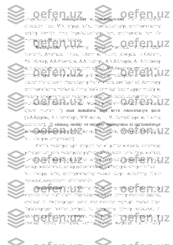 Lingvokulturologiya   etnolingvistika   va   sotsiolingvistika   bilan   chambarchas
aloqadadir.   Hatto   V.N.Teliyaga   ko‘ra,   lingvokulturologiya   etnolingvistikaning
tarkibiy   qismidir.   Biroq   lingvokulturologiya   ham,   etnolingvistika   ham   o‘z
mohiyatiga ko‘ra alohida fanlardir. 
Etnolingvistika   yo‘nalishining   ildizlari   Yevropada   V.Gumboldtdan
boshlanib,   Amerikada   F.Boas,   E.Sepir   va   B.Uorf;   Rossiyada   D.K.Zelenin,
Ye.F.Karskiy,   A.A.Shaxmatov,   A.A.Potebnya,   A.N.Afanasyev,   A.I.Sobolevskiy
va boshqalarlarning izlanishlariga borib taqaladi. V.A.Zveginsev etnolingvistikani
tilning   jamiyat   ijtimoiy   strukturasi   yoki   xalqning   madaniyati,     an’analari,   urf-
odatlari bilan aloqasini o‘rganadigan yo‘nalish sifatida tavsiflagan edi. Zamonaviy
etnolingvistikaning markazida tilning leksik tizimidagi  faqat  muayyan moddiy va
madaniy-tarixiy majmualar: madaniyat shakllari, urf-odatlar, udumlar bilan o‘zaro
munosabatdagi   elementlari   bo‘ladi.   Mazkur   yo‘nalishni   ikki   alohida   tarmoqqa
ajratish   mumkin:   1)   etnik   hududlarni   tilga   ko‘ra   rekonstruksiya   qilish
(R.A.Ageyeva,   S.B.Bernshteyn,   V.V.Ivanov,   T.   V.   Gamkrelidzye   va   h.k.ning
tadqiqotlari);     2)   xalqning   moddiy   va   ma’naviy   madaniyatini   til   ma’lumotlariga
ko‘ra rekonstruksiya qilish   (V.V. Ivanov, V.N.Toporov, T.V.Sivyan, T.M.Sudnik,
N.I.Tolstoy va uning maktabi).
Kishilik   madaniyati   ayni   ehtiyojni   har   xil   yo‘llar   vositasida   qondirishga
yo‘nalgan   turli   etnik   madaniyatlar   yig‘indisidan   iboratdir.   Etnik   o‘ziga   xosliklar,
jumladan,   turli   vaziyatlarda   kishilar   qanday   ishlashadi,   qanday   dam   olishadi,
qanday ovqatlanishadi, qanday gaplashishadi va h.k. har joyda namoyon bo‘ladi.
N.I.Tolstoyga   ko‘ra,   etnolingvistikaning   maqsadi   dunyo   xalqlarining   folklor
manzarasi, stereotiplarini ochib berishdir.    
Sotsiolingvistika   tilshunoslikning   tilni   va   uning   mavjud   bo‘lgan   ijtimoiy
sharoitlar   bilan   bog‘liqligini   o‘rganadigan   sohasidir.   Ijtimoiy   sharoitlar   deganda,
amaldagi   til   rivojlanayotgan   tashqi   shart-sharoitlar   majmuyi:   mazkur   tildan
foydalanayotgan   kishilar   jamiyati,   bu   jamiyatning   ijtimoiy   strukturasi,   til
egalarining   yoshi,   ijtimoiy   mavqeyi,   madaniyat   va   bilim   darajasi,   yashash   joyi
orasidagi   farqlari,   shuningdek,   ularning   muloqot   vaziyatiga   bog‘liq   nutqiy 