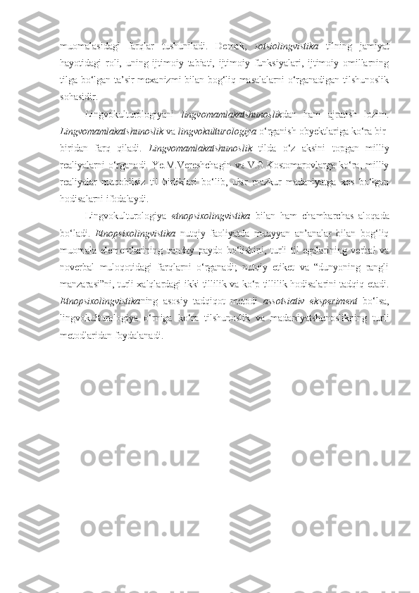 muomalasidagi   farqlar   tushuniladi.   Demak,   sotsiolingvistika   tilning   jamiyat
hayotidagi   roli,   uning   ijtimoiy   tabiati,   ijtimoiy   funksiyalari,   ijtimoiy   omillarning
tilga bo‘lgan ta’sir mexanizmi bilan bog‘liq masalalarni o‘rganadigan tilshunoslik
sohasidir.
  Lingvokulturologiyani   lingvomamlakatshunoslik dan   ham   ajratish   lozim.
Lingvomamlakatshunoslik  va  lingvokulturologiya  o‘rganish obyektlariga ko‘ra bir-
biridan   farq   qiladi.   Lingvomamlakatshunoslik   tilda   o‘z   aksini   topgan   milliy
realiyalarni  o‘rganadi.   Ye.M.Vereshchagin  va  V.G.Kostomarovlarga   ko‘ra,  milliy
realiyalar   muqobilsiz   til   birliklari   bo‘lib,   ular   mazkur   madaniyatga   xos   bo‘lgan
hodisalarni ifodalaydi.   
Lingvokulturologiya   etnopsixolingvistika   bilan   ham   chambarchas   aloqada
bo‘ladi.   Etnopsixolingvistika   nutqiy   faoliyatda   muayyan   an’analar   bilan   bog‘liq
muomala   elementlarining   qanday   paydo   bo‘lishini,   turli   til   egalarining   verbal   va
noverbal   muloqotidagi   farqlarni   o‘rganadi;   nutqiy   etiket   va   “dunyoning   rangli
manzarasi”ni, turli xalqlardagi ikki tillilik va ko‘p tillilik hodisalarini tadqiq etadi.
Etnopsixolingvistika ning   asosiy   tadqiqot   metodi   assotsiativ   eksperiment   bo‘lsa,
lingvokulturologiya   o‘rniga   ko‘ra   tilshunoslik   va   madaniyatshunoslikning   turli
metodlaridan foydalanadi.  