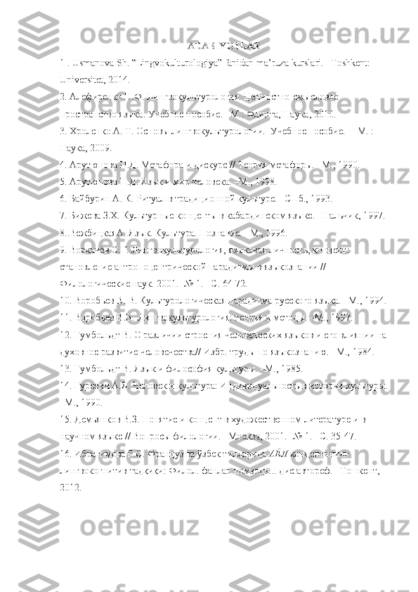 ADABIYOTLAR
1 . Usmanova Sh.  “Lingvokulturologiya” fanidan ma’ruza  kurslari .  – Toshkent: 
Universitet, 2014.
2 .  Алефиренко Н.Ф.  Лингвокультурология. Ценностно-смысловое  
пространство языка . У чебное пособие . –М.: Флинта , Наука, 2010.  
3 . Хроленко А. Т. Основы лингвокультурологии.  Учебное пособие.  – М. : 
Наука, 2009. 
4 . Арутюнова Н.Д. Метафора и дискурс // Теория метафоры. –М., 1990. 
5 . Арутюнова Н.Д. Язык и мир человека. –М., 1998. 
6 . Байбурин А. К. Ритуал в традиционной культуре. –СПб., 1993. 
7 . Бижева З.Х. Культурные концепты в кабардинском языке. –Нальчик, 1997.
8. .ВежбицкаяА. Язык. Культура. Познание. –М., 1996. 
9.  Воркачёв С.Г.  Лингвокультурология, языковая личность, концепт: 
становление антропоцентрической парадигмы в языкознании // 
Филологические наук. 2001. -№ 1. –С. 64-72.
1 0 . Воробьев В. В. Культурологическая парадигма русского языка. –М., 1994.
11.  Воробьев В.В.  Лингвокультурология: теория и методы. –М., 1997 .
1 2 . Гумбольдт В. О различии строения человеческих языков и его влиянии на
духовное развитие человечества// Избр. труды по языкознанию. –М., 1984. 
1 3 . Гумбольдт В. Язык и философия культуры. –М., 1985. 
1 4 . Гуревич   А.Я. Человек и культура: Индивидуальность в истории культуры.
–М., 1990. 
15. Де мьянков В.З. Понятие и концепт в художественном литературе и в 
научном языке // Вопросы филологии. –Москва, 2001. -№ 1. –С. 35-47. 
1 6.  Ибрагимова Р.С. Француз ва  ўзбек тилларида  АЁЛ  концептининг 
лингвокогнитив тадқиқи: Филол. фанлар номзоди... дис.автореф.  –Тошкент, 
2012. 