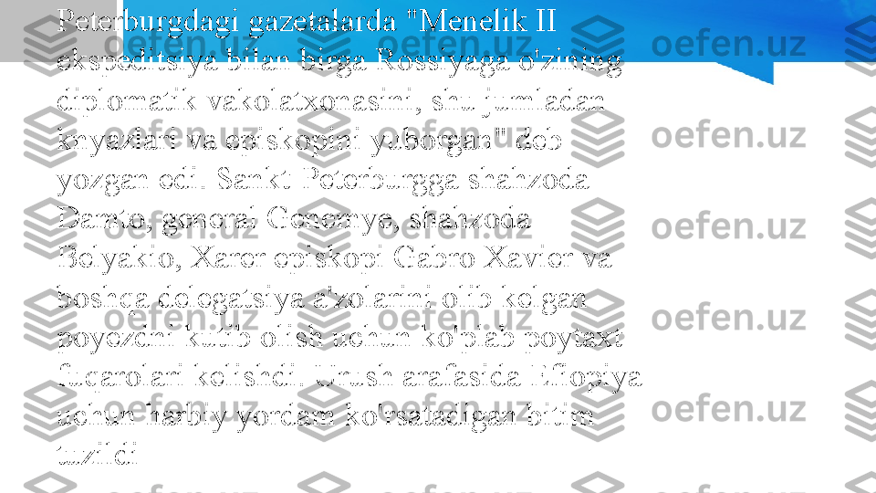 Efiopiyaning yagona Evropa ittifoqchisi edi 
Rossiya. Efiopiya imperatori o'zining 
birinchi diplomatik vakolatxonasini 1895 
yilda Peterburgga yuborgan. 1895 yil iyunida 
Peterburgdagi gazetalarda "Menelik II 
ekspeditsiya bilan birga Rossiyaga o'zining 
diplomatik vakolatxonasini, shu jumladan 
knyazlari va episkopini yuborgan" deb 
yozgan edi. Sankt-Peterburgga shahzoda 
Damto, general Genemye, shahzoda 
Belyakio, Xarer episkopi Gabro Xavier va 
boshqa delegatsiya a'zolarini olib kelgan 
poyezdni kutib olish uchun ko'plab poytaxt 
fuqarolari kelishdi. Urush arafasida Efiopiya 
uchun harbiy yordam ko'rsatadigan bitim 
tuzildi 