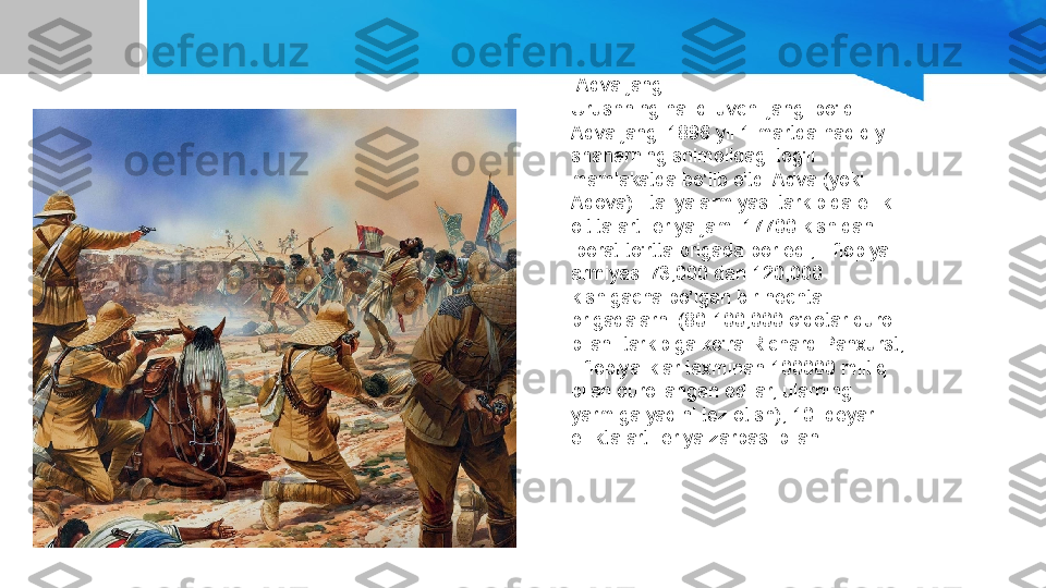   Adva jangi
Urushning hal qiluvchi jangi bo'ldi 
Adva jangi 1896 yil 1 martda haqiqiy 
shaharning shimolidagi tog'li 
mamlakatda bo'lib o'tdi Adva (yoki 
Adova). Italiya armiyasi tarkibida ellik 
oltita artilleriya jami 17700 kishidan 
iborat to'rtta brigada bor edi; Efiopiya 
armiyasi 73,000 dan 120,000 
kishigacha bo'lgan bir nechta 
brigadalarni (80-100,000 o'qotar qurol 
bilan: tarkibiga ko'ra Richard Panxurst, 
Efiopiyaliklar taxminan 100000 miltiq 
bilan qurollangan edilar, ularning 
yarmiga yaqini tez otish),[10] deyarli 
ellikta artilleriya zarbasi bilan. 