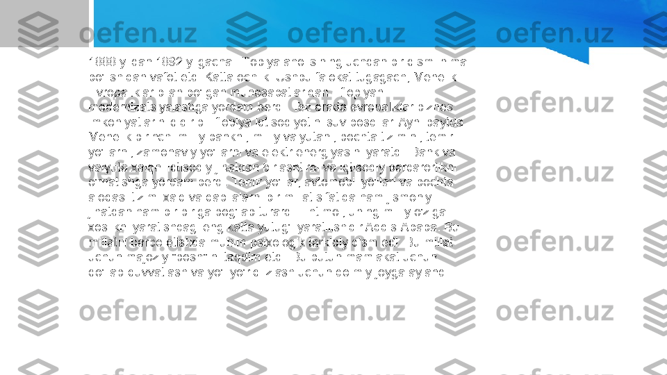 1888 yildan 1892 yilgacha Efiopiya aholisining uchdan bir qismi nima 
bo'lishidan vafot etdi Katta ochlik. Ushbu falokat tugagach, Menelik 
Evropaliklar bilan bo'lgan munosabatlaridan Efiopiyani 
modernizatsiyalashga yordam berdi. Tez orada evropaliklar biznes 
imkoniyatlarini qidirib Efiopiya iqtisodiyotini suv bosdilar. Ayni paytda 
Menelik birinchi milliy bankni, milliy valyutani, pochta tizimini, temir 
yo'llarni, zamonaviy yo'llarni va elektr energiyasini yaratdi. Bank va 
valyuta xalqni iqtisodiy jihatdan birlashtirdi va iqtisodiy barqarorlikni 
o'rnatishga yordam berdi. Temir yo'llar, avtomobil yo'llari va pochta 
aloqasi tizimi xalq va qabilalarni bir millat sifatida ham jismoniy 
jihatdan ham bir-biriga bog'lab turardi. Ehtimol, uning milliy o'ziga 
xoslikni yaratishdagi eng katta yutug'i yaratilishidir Addis-Ababa. Bu 
millatni barpo etishda muhim psixologik tarkibiy qism edi. Bu millat 
uchun majoziy "bosh" ni taqdim etdi. Bu butun mamlakat uchun 
qo'llab-quvvatlash va yo'l-yo'riq izlash uchun doimiy joyga aylandi 