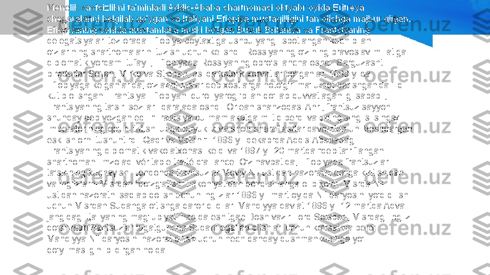 Menelik xavfsizlikni ta'minladi Addis-Ababa shartnomasi oktyabr oyida Eritreya 
chegaralarini belgilab qo'ygan va Italiyani Efiopiya mustaqilligini tan olishga majbur qilgan. 
Efiopiyaning yonida mustamlaka mulki bo'lgan Buyuk Britaniya va Frantsiyaning 
delegatsiyalari tez orada Efiopiya poytaxtiga ushbu yangi isbotlangan kuch bilan 
o'zlarining shartnomalarini tuzish uchun kelishdi. Rossiyaning o'zining pravoslav millatiga 
diplomatik yordami tufayli, Efiopiyada Rossiyaning obro'si ancha oshdi. Sarguzasht 
birodarlar Seljan, Mirko va Stjepan, aslida katolik xorvatlar bo'lganlar, 1899 yilda 
Efiopiyaga kelganlarida, o'zlarini ruslar deb xostlarga noto'g'ri ma'lumot berishganida iliq 
kutib olishgan. Frantsiya Efiopiyani qurol-yarog 'bilan qo'llab-quvvatlaganligi sababli, 
Frantsiyaning ta'siri sezilarli darajada oshdi. Orlean shahzodasi Anri, frantsuz sayyohi 
shunday deb yozgan edi: "Frantsiya bu mamlakatga miltiq berdi va uning singlisi singari 
imperatorining qo'lini tutishi unga buyuklik va shon-sharaf asrlar davomida uni boshqargan 
eski shiorni tushuntirdi: Qadr va Vatan!". 1896 yil dekabrda Addis-Ababadagi 
Frantsiyaning diplomatik vakolatxonasi keldi va 1897 yil 20 martda "deb ta'riflangan 
shartnomani imzoladi.véritable traité d'alliance. O'z navbatida, Efiopiyada frantsuzlar 
ta'sirining kuchayishi Londonda frantsuzlar Moviy Nil ustidan nazoratni qo'lga kiritishidan 
va inglizlarni Misrdan "qo'zg'atish" imkoniyatidan qo'rqishlariga olib keldi. Misrda Nil 
ustidan nazoratni saqlab qolish uchun inglizlar 1896 yil mart oyida Nil daryosini yo'q qilish 
uchun Misrdan Sudanga o'tishga qaror qildilar. Mahdiyya davlat.1896 yil 12 martda Adva 
jangidagi Italiyaning mag'lubiyati haqida eshitgan Bosh vazir Lord Solsberi, Misrdagi ingliz 
qo'shinlari frantsuzlar tugatguncha Sudani egallab olishlari uchun ko'rsatma berdi 
Mahdiyya Nil daryosini nazorat qilish uchun hech qanday dushman kuchga yo'l 
qo'yilmasligini bildirgan holda. 