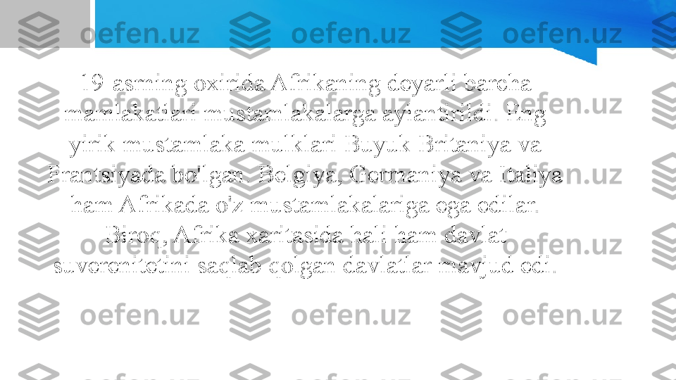 19-asrning oxirida Afrikaning deyarli barcha 
mamlakatlari mustamlakalarga aylantirildi. Eng 
yirik mustamlaka mulklari Buyuk Britaniya va 
Frantsiyada bo'lgan. Belgiya, Germaniya va Italiya 
ham Afrikada o'z mustamlakalariga ega edilar. 
Biroq, Afrika xaritasida hali ham davlat 
suverenitetini saqlab qolgan davlatlar mavjud edi. 