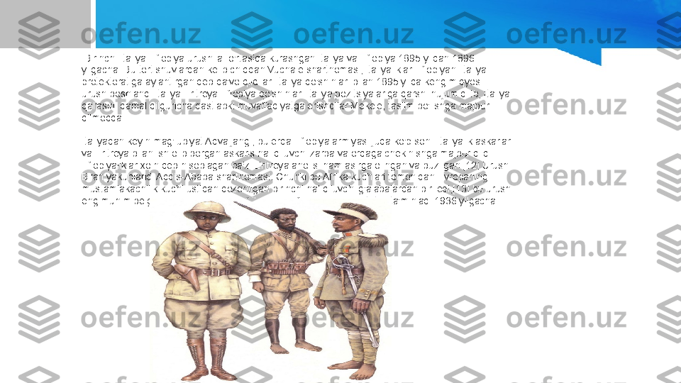   Birinchi Italiya-Efiopiya urushi[a] o'rtasida kurashgan Italiya va Efiopiya 1895 yildan 1896 
yilgacha. Bu tortishuvlardan kelib chiqqan Vuchale shartnomasi, italiyaliklar Efiopiyani Italiya 
protektoratiga aylantirgan deb da'vo qildilar. Italiya qo'shinlari bilan 1895 yilda keng miqyosli 
urush boshlandi Italiya Eritreya Efiopiya qo'shinlari Italiya pozitsiyalariga qarshi hujum qilib, Italiya 
qal'asini qamal qilguncha dastlabki muvaffaqiyatga erishdilar Mekele, taslim bo'lishga majbur 
qilmoqda.
Italiyadan keyin mag'lubiyat Adva jangi, bu erda Efiopiya armiyasi juda ko'p sonli italiyalik askarlar 
va Eritreya bilan ish olib borgan askaris hal qiluvchi zarba va orqaga chekinishga majbur qildi. 
Efiopiyaliklar xoin deb hisoblagan ba'zi Eritreya aholisi ham asirga olingan va buzilgan.[12] Urush. 
Bilan yakunlandi Addis-Ababa shartnomasi. Chunki bu Afrika kuchlari tomonidan Evropaning 
mustamlakachilik kuchi ustidan qozonilgan birinchi hal qiluvchi g'alabalardan biri edi,[13] bu urush 
eng muhim belgiga aylandi umumiy afrikalik va Efiopiya suverenitetini ta'minladi 1936 yilgacha. 