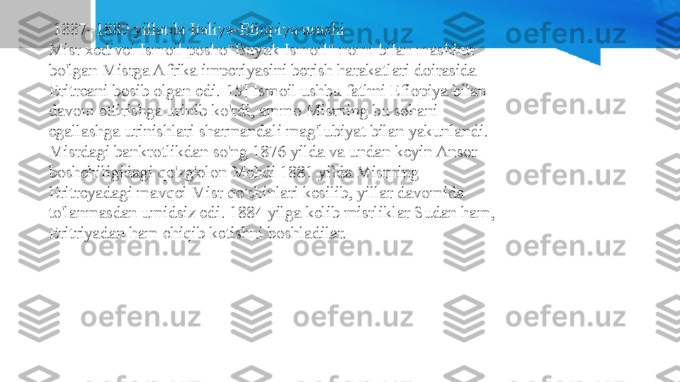   1887–1889 yillarda Italiya-Efiopiya urushi
Misr xedivei Ismoil posho"Buyuk Ismoil" nomi bilan mashhur 
bo'lgan Misrga Afrika imperiyasini berish harakatlari doirasida 
Eritreani bosib olgan edi.[15] Ismoil ushbu fathni Efiopiya bilan 
davom ettirishga urinib ko'rdi, ammo Misrning bu sohani 
egallashga urinishlari sharmandali mag'lubiyat bilan yakunlandi. 
Misrdagi bankrotlikdan so'ng 1876 yilda va undan keyin Ansor 
boshchiligidagi qo'zg'olon Mehdi 1881 yilda Misrning 
Eritreyadagi mavqei Misr qo'shinlari kesilib, yillar davomida 
to'lanmasdan umidsiz edi. 1884 yilga kelib misrliklar Sudan ham, 
Eritriyadan ham chiqib ketishni boshladilar. 