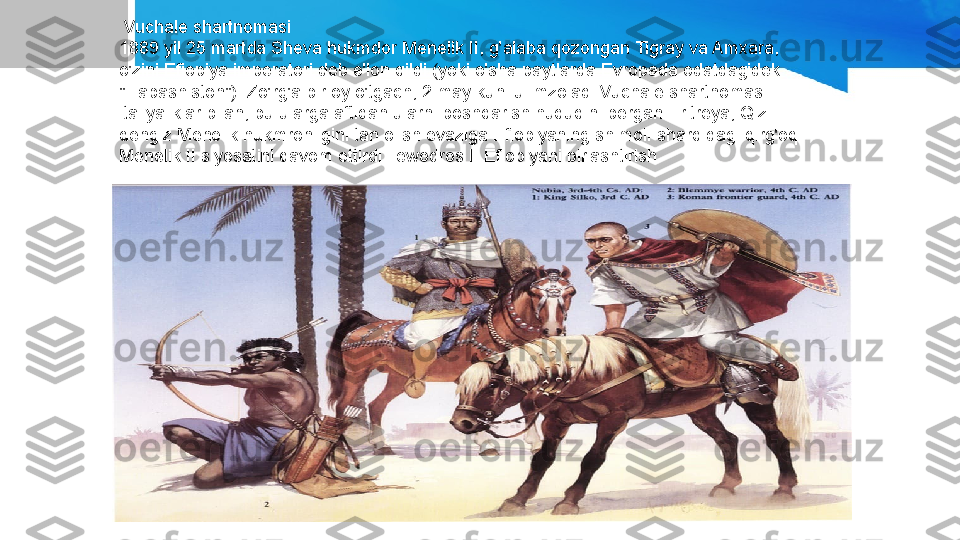   Vuchale shartnomasi
1889 yil 25 martda Sheva hukmdor Menelik II, g'alaba qozongan Tigray va Amxara, 
o'zini Efiopiya imperatori deb e'lon qildi (yoki o'sha paytlarda Evropada odatdagidek 
"Habashiston"). Zo'rg'a bir oy o'tgach, 2 may kuni u imzoladi Vuchale shartnomasi 
italiyaliklar bilan, bu ularga aftidan ularni boshqarish huquqini bergan Eritreya, Qizil 
dengiz Menelik hukmronligini tan olish evaziga Efiopiyaning shimoli-sharqidagi qirg'oq. 
Menelik II siyosatini davom ettirdi Tewodros II Efiopiyani birlashtirish. 