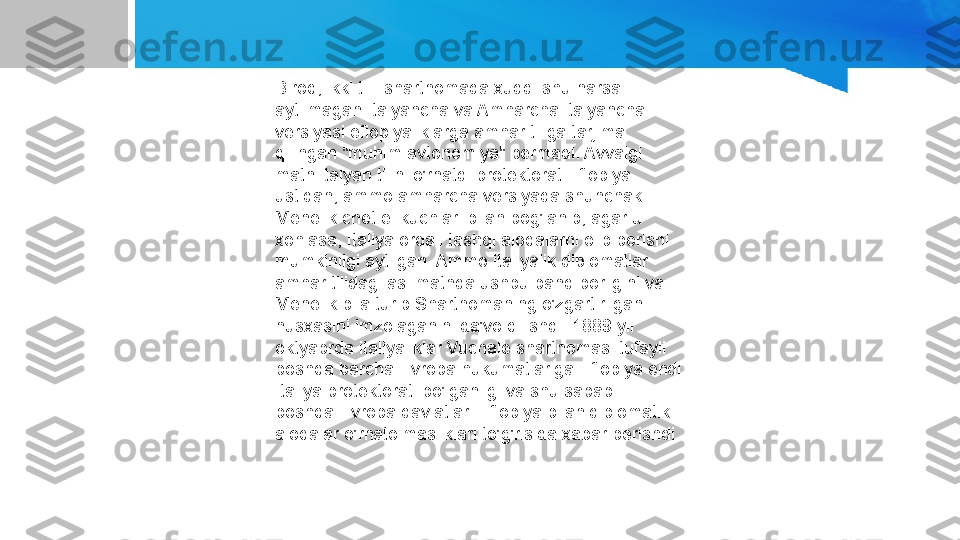 Biroq, ikki tilli shartnomada xuddi shu narsa 
aytilmagan Italyancha va Amharcha italyancha 
versiyasi efiopiyaliklarga amhar tiliga tarjima 
qilingan "muhim avtonomiya" bermadi. Avvalgi 
matn italyan tilini o'rnatdi protektorat Efiopiya 
ustidan, ammo amharcha versiyada shunchaki 
Menelik chet el kuchlari bilan bog'lanib, agar u 
xohlasa, Italiya orqali tashqi aloqalarni olib borishi 
mumkinligi aytilgan. Ammo italiyalik diplomatlar 
amhar tilidagi asl matnda ushbu band borligini va 
Menelik bila turib Shartnomaning o'zgartirilgan 
nusxasini imzolaganini da'vo qilishdi. 1889 yil 
oktyabrda italiyaliklar Vuchale shartnomasi tufayli 
boshqa barcha Evropa hukumatlariga Efiopiya endi 
Italiya protektorati bo'lganligi va shu sababli 
boshqa Evropa davlatlari Efiopiya bilan diplomatik 
aloqalar o'rnatolmasliklari to'g'risida xabar berishdi. 