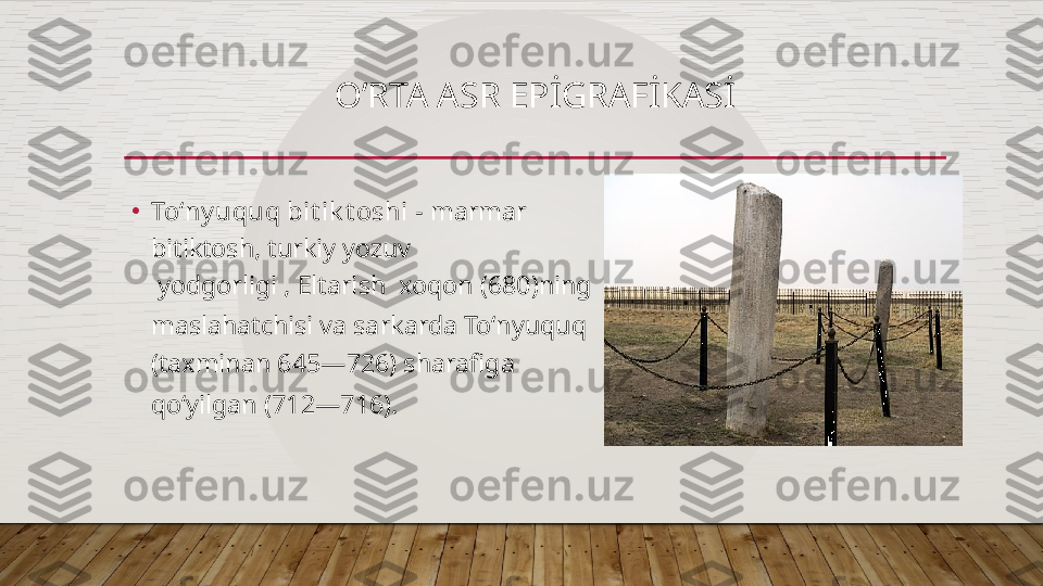 O’RTA ASR EPİGRAFİKASİ
•
Toʻny uquq bit ik t oshi  - marmar  
bitiktosh,  turkiy  yozuv  
 yodgorligi   , Eltarish    xoqon   ( 680 )ning 
maslahatchisi va sarkarda Toʻnyuquq  
(taxminan  645 — 726 ) sharafiga 
qoʻyilgan ( 712 — 716 ).  