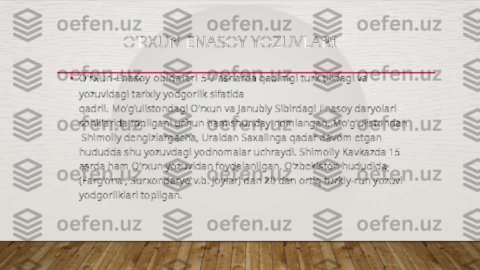                 O’RXUN ENASOY YOZUVLARI
• Oʻrxun-Enasoy  obidalari  5-7 asrlarda qadim gi turk tilidag i  va 
yozuvidagi tarixiy yodgorlik sifatida 
qadrli.  Mo’g’ulistondagi   O’rxun  va  Janubiy  Sibirdagi Enasoy daryolari 
sohillarida topilgani uchun ham shunday nomlangan. Moʻgʻulistondan  
 Shimoliy dengizlargacha, Uraldan   Saxalinga   qadar davom etgan 
hududda shu yozuvdagi yodnomalar uchraydi. Shimoliy Kavkazda 15 
asrda ham Oʻrxun   yozuvidan foydalanilgan. Oʻzbekiston hududida 
(Fargʻona   , Surxondaryo v.b. joylar) dan 20 dan ortiq turkiy-run yozuvi 
yodgorliklari topilgan.  