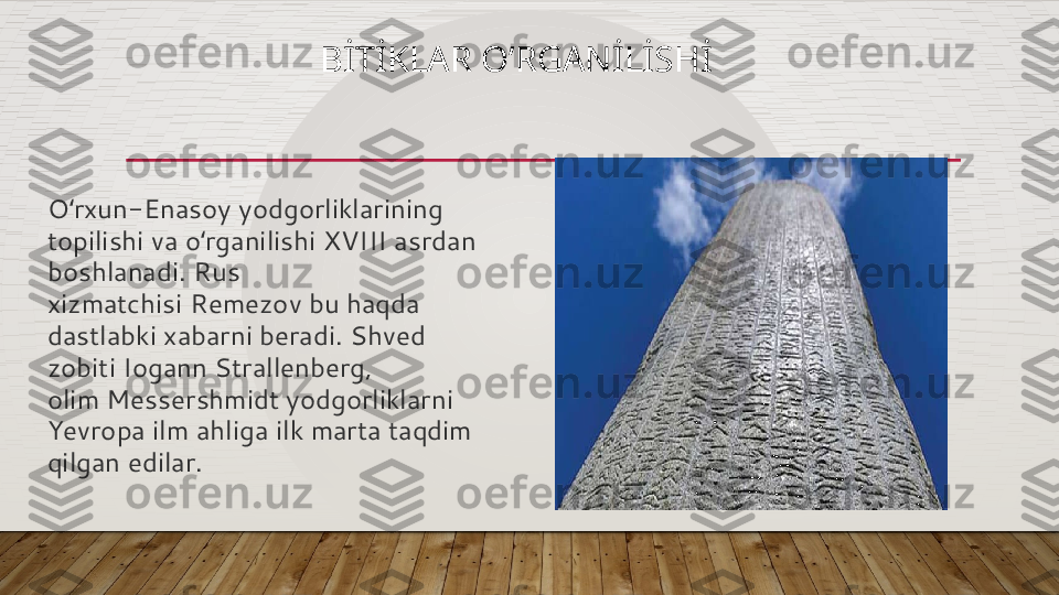 BİTİKLAR O’RGANİLİSHİ
O rxun-Enasoy yodgorliklarining ʻ
topilishi va o rganilishi XVIII asrdan 	
ʻ
boshlanadi. Rus 
xizmatchisi Remezov bu haqda 
dastlabki xabarni beradi. Shved 
zobiti Iogann Strallenberg, 
olim Messershmidt yodgorliklarni 
Yevropa ilm ahliga ilk marta taqdim 
qilgan edilar.  