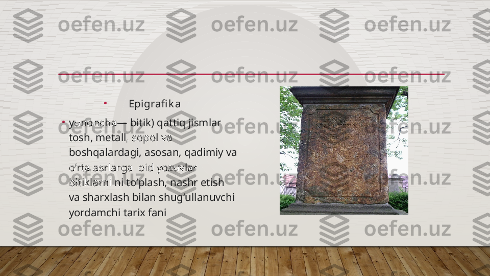 •
Epigrafi k a
•
y unoncha — bitik)  qattiq jismlar    
tosh,  metall ,  sopol  va  
boshqalardagi, asosan, qadimiy va   
o’rta asrlarga   oid  yozuvlar 
bitiklarni  ni toʻplash, nashr etish 
va  sharxlash  bilan shugʻullanuvchi 
yordamchi  tarix fani  