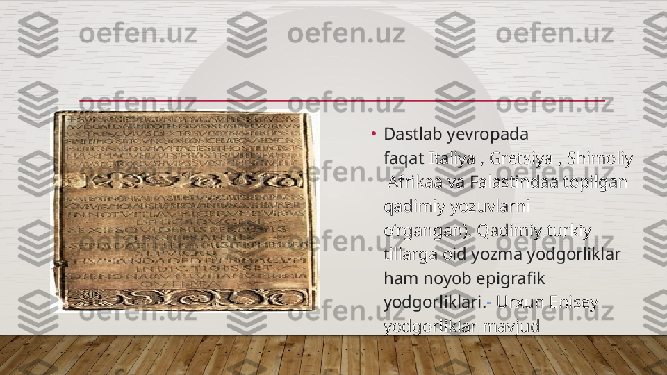 •
Dastla b yevropada 
faqat  It aliya ,   G retsi ya ,   Shimoliy 
 Afrika a  va   Falastinda a  topilgan 
qadimiy yozuvlarni 
oʻrgangan).  Q adim iy  turki y   
tillarga o id yozma yodgorliklar 
ham noyob epigrafik 
yodgorli klari. -   Urxun Enisey 
yodgorliklar mavjud  